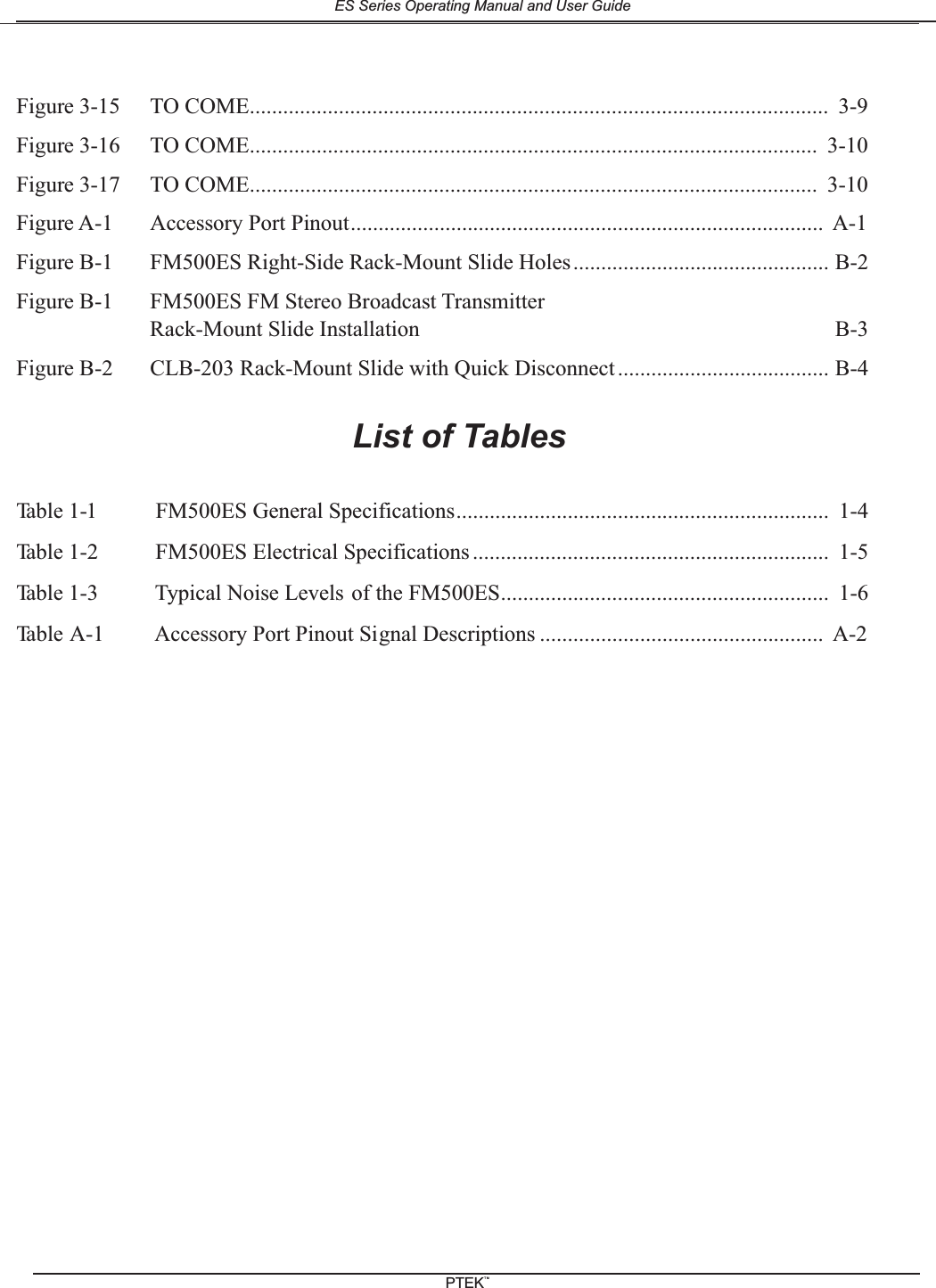 Figure 3-15 TO COME........................................................................................................ 3-9Figure 3-16 TO COME...................................................................................................... 3-10Figure 3-17 TO COME...................................................................................................... 3-10Figure A-1 Accessory Port Pinout..................................................................................... A-1Figure B-1 FM500ES Right-Side Rack-Mount Slide Holes.............................................. B-2Figure B-1 FM500ES FM Stereo Broadcast TransmitterRack-Mount Slide Installation B-3Figure B-2 CLB-203 Rack-Mount Slide with Quick Disconnect ...................................... B-4List of TablesTable 1-1 FM500ES General Specifications................................................................... 1-4Table 1-2 FM500ES Electrical Specifications ................................................................ 1-5Table 1-3 Typical Noise Levels of the FM500ES........................................................... 1-6Table A-1 Accessory Port Pinout Signal Descriptions ................................................... A-2ES Series Operating Manual and User GuidePTEKTM