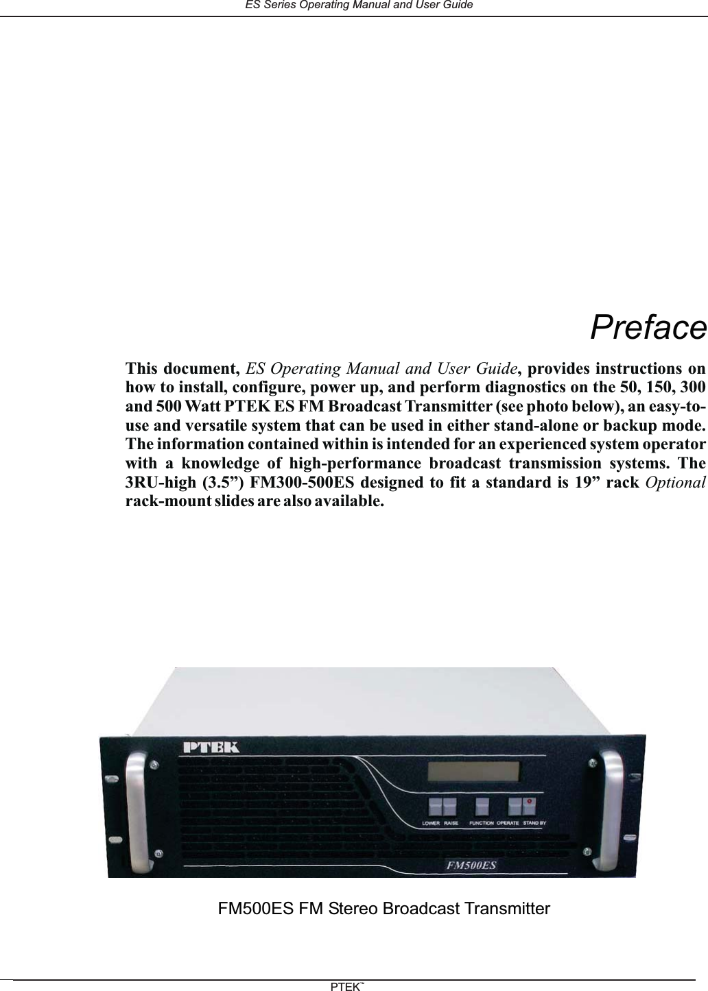 PrefaceFM500ES FM Stereo Broadcast TransmitterThis document, , provides instructions onhow to install, configure, power up, and perform diagnostics on the 50, 150, 300and 500 Watt PTEK ES FM Broadcast Transmitter (see photo below), an easy-to-use and versatile system that can be used in either stand-alone or backup mode.The information contained within is intended for an experienced system operatorwith a knowledge of high-performance broadcast transmission systems. The3RU-high (3.5&rdquo;) FM300-500ES designed to fit a standard is 19&rdquo; rackrack-mount slides are also available.ES Operating Manual and User GuideOptionalES Series Operating Manual and User GuidePTEKTM
