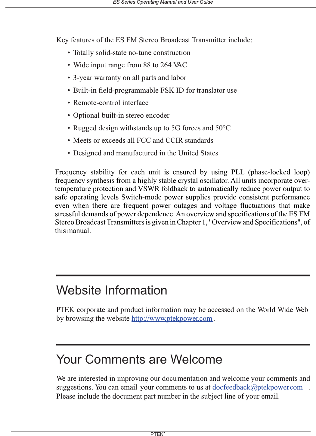 Key features of the ES FM Stereo Broadcast Transmitter include:&bull; Totally solid-state no-tune construction&bull; Wide input range from 88 to 264 VAC&bull; 3-year warranty on all parts and labor&bull; Built-in field-programmable FSK ID for translator use&bull; Remote-control interface&bull; Optional built-in stereo encoder&bull; Rugged design withstands up to 5G forces and 50&deg;C&bull; Meets or exceeds all FCC and CCIR standards&bull; Designed and manufactured in the United StatesWebsite InformationPTEK corporate and product information may be accessed on the World Wide Webby browsing the website http://www.ptekpower.com .Your Comments are WelcomeWe are interested in improving our documentation and welcome your comments andsuggestions. You can email your comments to us at docfeedback@ptekpower.com .Please include the document part number in the subject line of your email.Frequency stability for each unit is ensured by using PLL (phase-locked loop)frequency synthesis from a highly stable crystal oscillator. All units incorporate over-temperature protection and VSWR foldback to automatically reduce power output tosafe operating levels Switch-mode power supplies provide consistent performanceeven when there are frequent power outages and voltage fluctuations that makestressful demands of power dependence. An overview and specifications of the ES FMStereo Broadcast Transmitters is given in Chapter 1, "Overview and Specifications", ofthis manual.ES Series Operating Manual and User GuidePTEKTM
