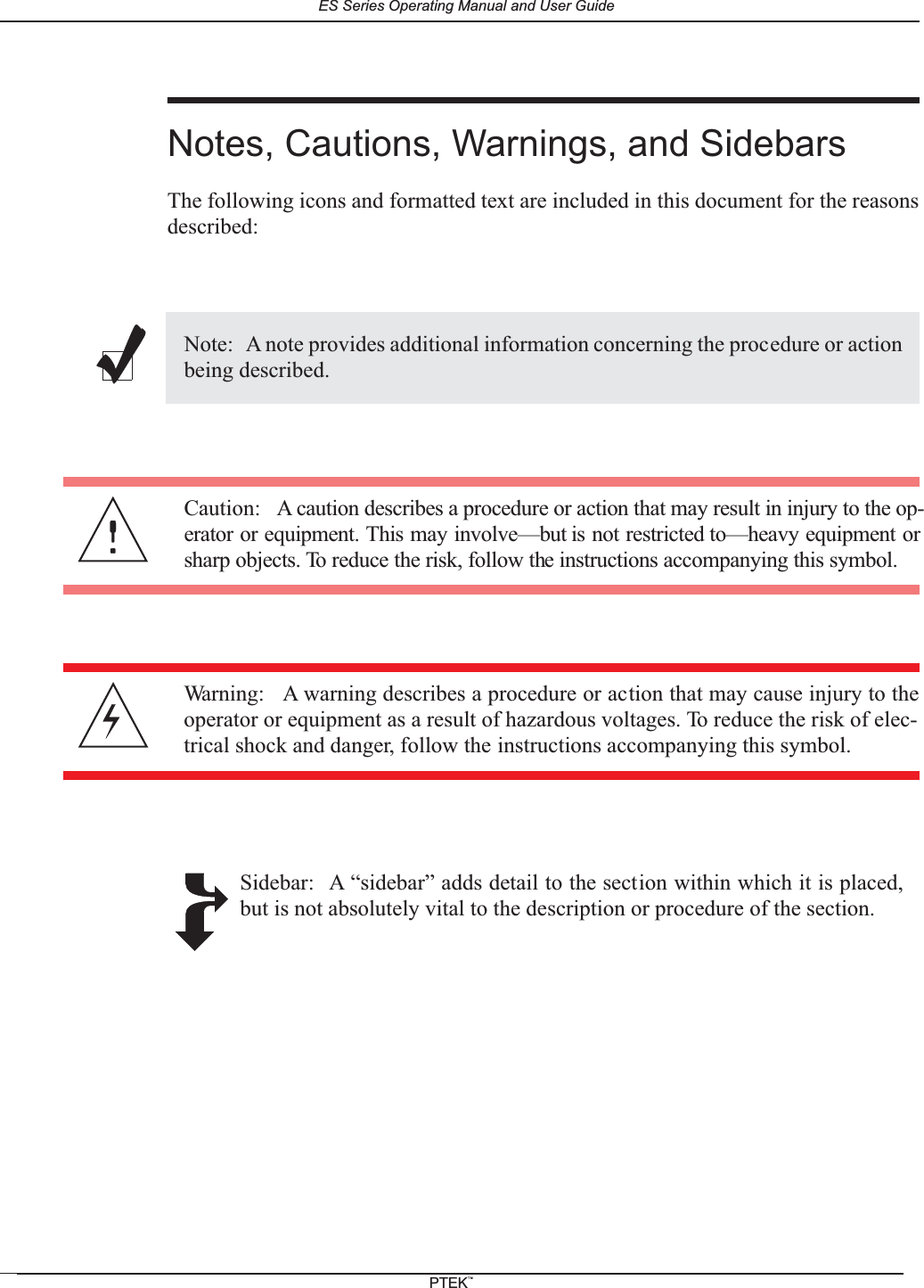 Notes, Cautions, Warnings, and SidebarsThe following icons and formatted text are included in this document for the reasonsdescribed:Note: A note provides additional information concerning the procedure or actionbeing described.Caution: A caution describes a procedure or action that may result in injury to the op-erator or equipment. This may involve&mdash;but is not restricted to&mdash;heavy equipment orsharp objects. To reduce the risk, follow the instructions accompanying this symbol.Warning: A warning describes a procedure or action that may cause injury to theoperator or equipment as a result of hazardous voltages. To reduce the risk of elec-trical shock and danger, follow the instructions accompanying this symbol.Sidebar: A &ldquo;sidebar&rdquo; adds detail to the section within which it is placed,but is not absolutely vital to the description or procedure of the section.ES Series Operating Manual and User GuidePTEKTM