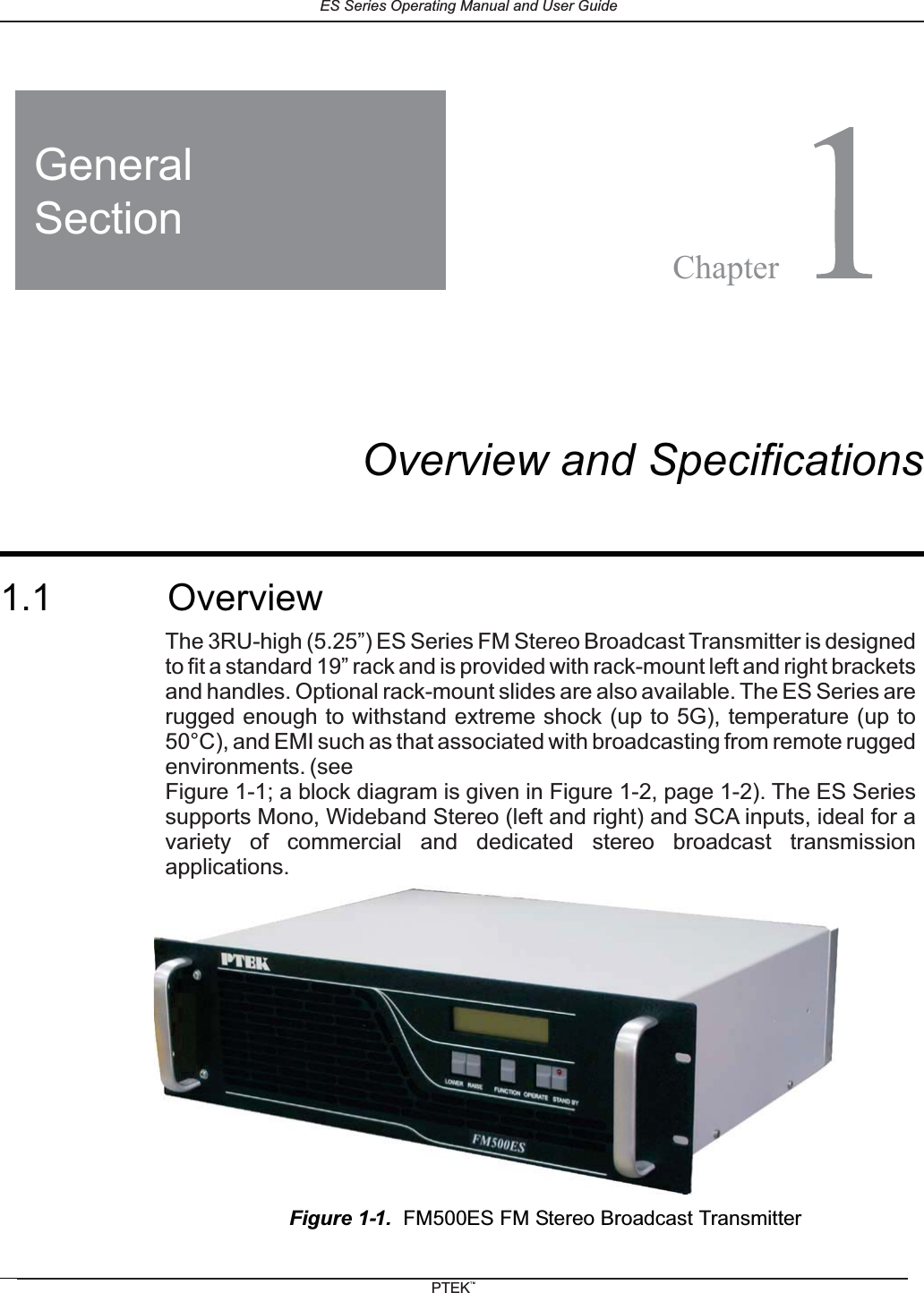 1FM150ES FM Stereo Broadcast TransmitterOverview and Specifications1.1 OverviewFigure 1-1. FM500ES FM Stereo Broadcast TransmitterGeneralSectionChapterThe 3RU-high (5.25&rdquo;) ES Series FM Stereo Broadcast Transmitter is designedto fit a standard 19&rdquo; rack and is provided with rack-mount left and right bracketsand handles. Optional rack-mount slides are also available. The arerugged enough to withstand extreme shock (up to 5G), temperature (up to50&deg;C), and EMI such as that associated with broadcasting from remote ruggedenvironments. (seeFigure 1-1; a block diagram is given in Figure 1-2, page 1-2). Thesupports Mono, Wideband Stereo (left and right) and SCA inputs, ideal for avariety of commercial and dedicated stereo broadcast transmissionapplications.ES SeriesES SeriesES Series Operating Manual and User GuidePTEKTM