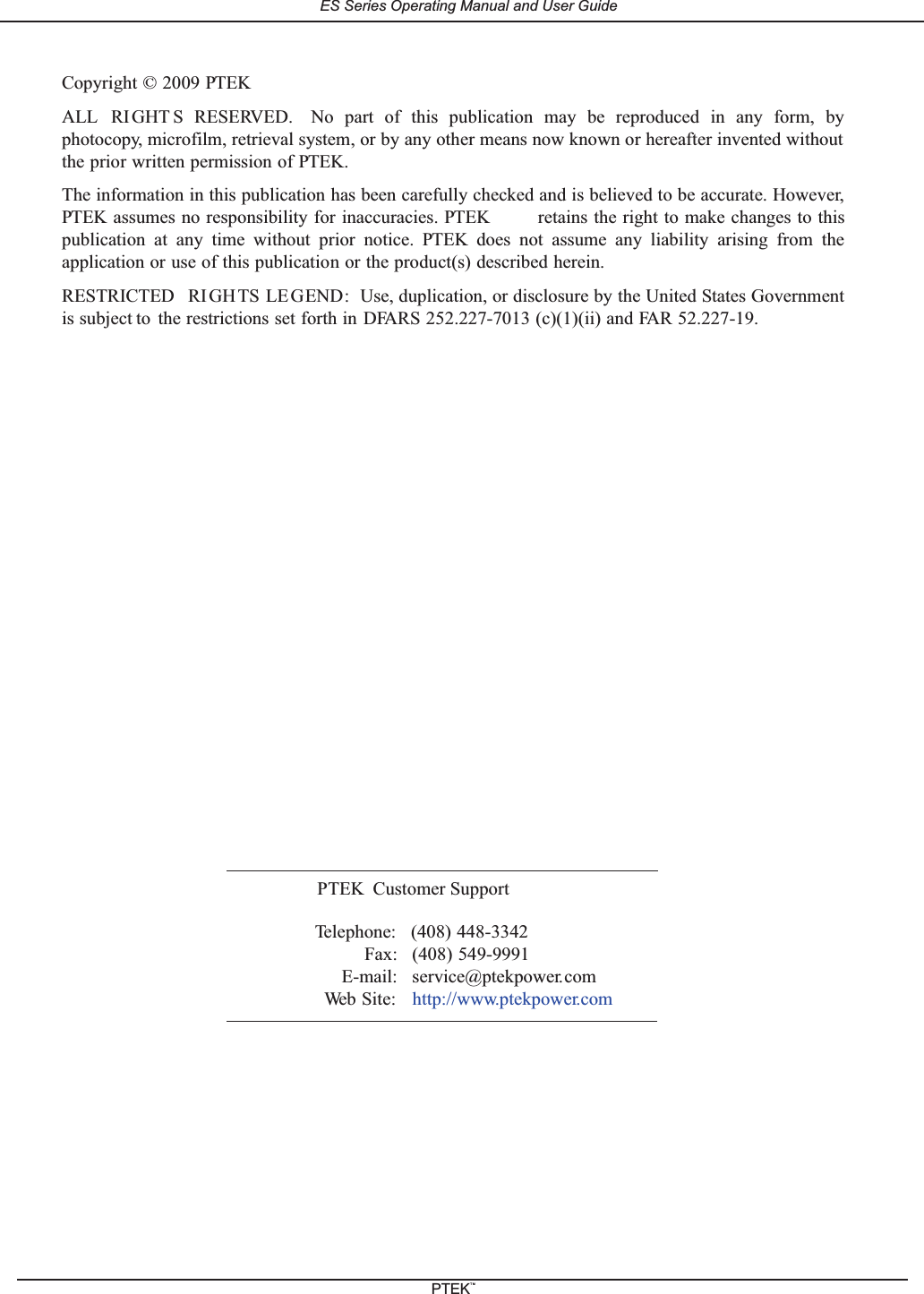 Copyright &copy; 2009 PTEKALL RIGHT S RESERVED. No part of this publication may be reproduced in any form, byphotocopy, microfilm, retrieval system, or by any other means now known or hereafter invented withoutthe prior written permission of PTEK.The information in this publication has been carefully checked and is believed to be accurate. However,PTEK assumes no responsibility for inaccuracies. PTEK retains the right to make changes to thispublication at any time without prior notice. PTEK does not assume any liability arising from theapplication or use of this publication or the product(s) described herein.RESTRICTED RIGHTS LE GEND: Use, duplication, or disclosure by the United States Governmentis subject to the restrictions set forth in DFARS 252.227-7013 (c)(1)(ii) and FAR 52.227-19.PTEK Customer SupportTelephone: (408) 448-3342Fax: (408) 549-9991E-mail: service@ptekpower.comWeb Site: http://www.ptekpower.comES Series Operating Manual and User GuidePTEKTM