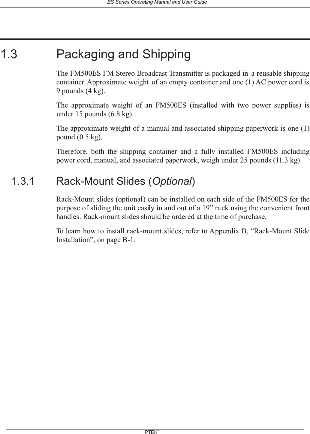 1.3 Packaging and ShippingThe FM500ES FM Stereo Broadcast Transmitter is packaged in a reusable shippingcontainer. Approximate weight of an empty container and one (1) AC power cord is9 pounds (4 kg).The approximate weight of an FM500ES (installed with two power supplies) isunder 15 pounds (6.8 kg).The approximate weight of a manual and associated shipping paperwork is one (1)pound (0.5 kg).Therefore, both the shipping container and a fully installed FM500ES includingpower cord, manual, and associated paperwork, weigh under 25 pounds (11.3 kg).1.3.1 Rack-Mount Slides (Optional)Rack-Mount slides (optional) can be installed on each side of the FM500ES for thepurpose of sliding the unit easily in and out of a 19&rdquo; rack using the convenient fronthandles. Rack-mount slides should be ordered at the time of purchase.To learn how to install rack-mount slides, refer to Appendix B, &ldquo;Rack-Mount SlideInstallation&rdquo;, on page B-1.ES Series Operating Manual and User GuidePTEKTM