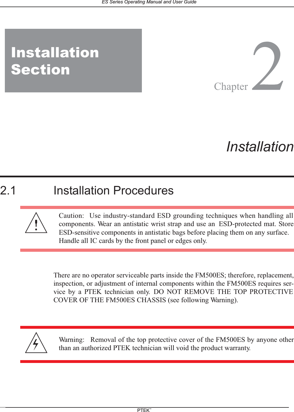 2FM150ES2Installation2.1 Installation ProceduresThere are no operator serviceable parts inside the FM500ES; therefore, replacement,inspection, or adjustment of internal components within the FM500ES requires ser-vice by a PTEK technician only. DO NOT REMOVE THE TOP PROTECTIVECOVER OF THE FM500ES CHASSIS (see following Warning).Caution: Use industry-standard ESD grounding techniques when handling allcomponents. Wear an antistatic wrist strap and use an ESD-protected mat. StoreESD-sensitive components in antistatic bags before placing them on any surface.Handle all IC cards by the front panel or edges only.Warning: Removal of the top protective cover of the FM500ES by anyone otherthan an authorized PTEK technician will void the product warranty.InstallationSectionChapterES Series Operating Manual and User GuidePTEKTM