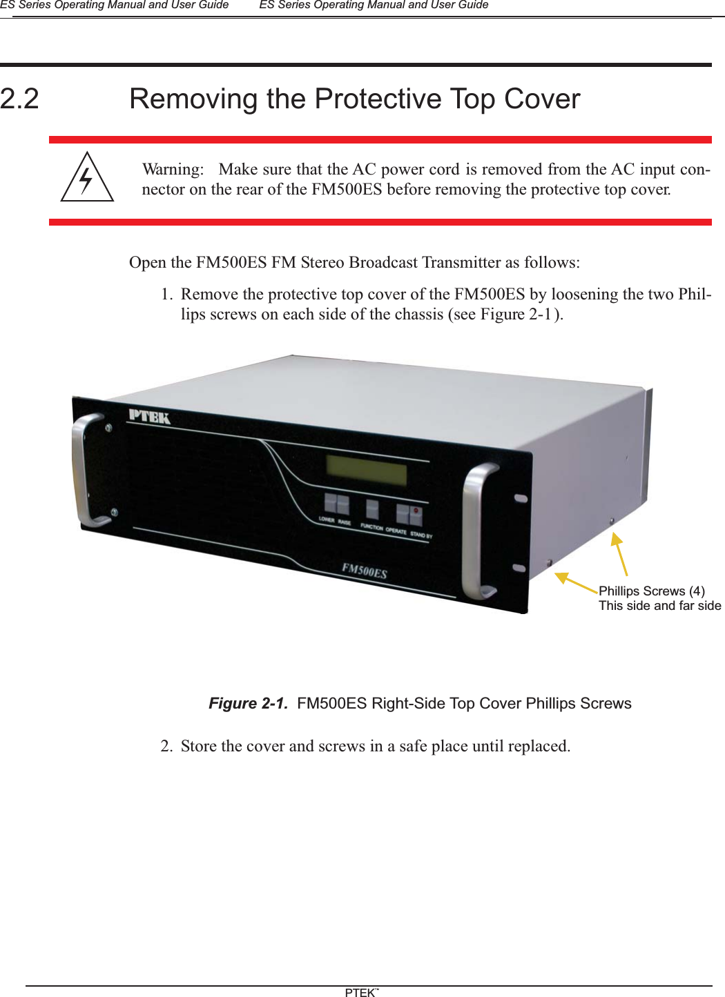 2.2 Removing the Protective Top CoverOpen the FM500ES FM Stereo Broadcast Transmitter as follows:1. Remove the protective top cover of the FM500ES by loosening the two Phil-lips screws on each side of the chassis (see Figure 2-1).2. Store the cover and screws in a safe place until replaced.Warning: Make sure that the AC power cord is removed from the AC input con-nector on the rear of the FM500ES before removing the protective top cover.Figure 2-1. FM500ES Right-Side Top Cover Phillips ScrewsPhillips Screws (4)This side and far sideES Series Operating Manual and User Guide ES Series Operating Manual and User GuidePTEKTM