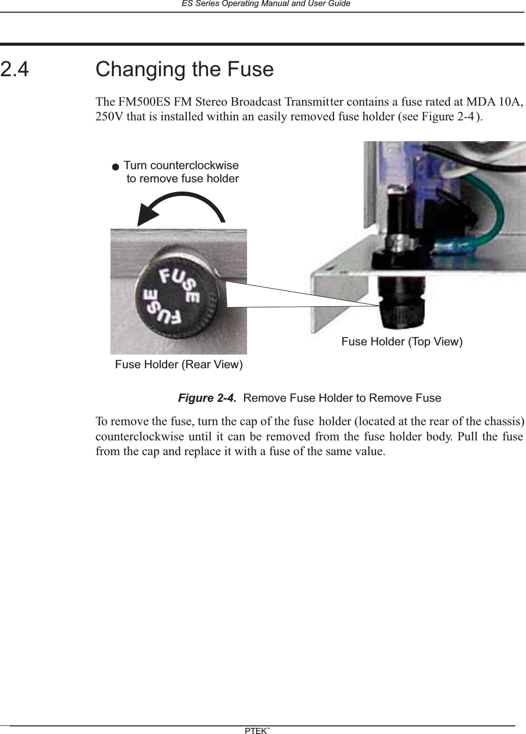 2.4 Changing the FuseThe FM500ES FM Stereo Broadcast Transmitter contains a fuse rated at MDA 10A,250V that is installed within an easily removed fuse holder (see Figure 2-4 ).To remove the fuse, turn the cap of the fuse holder (located at the rear of the chassis)counterclockwise until it can be removed from the fuse holder body. Pull the fusefrom the cap and replace it with a fuse of the same value.Figure 2-4. Remove Fuse Holder to Remove FuseTurn counterclockwiseFuse Holder (Rear View)to remove fuse holderFuse Holder (Top View)ES Series Operating Manual and User GuidePTEKTM