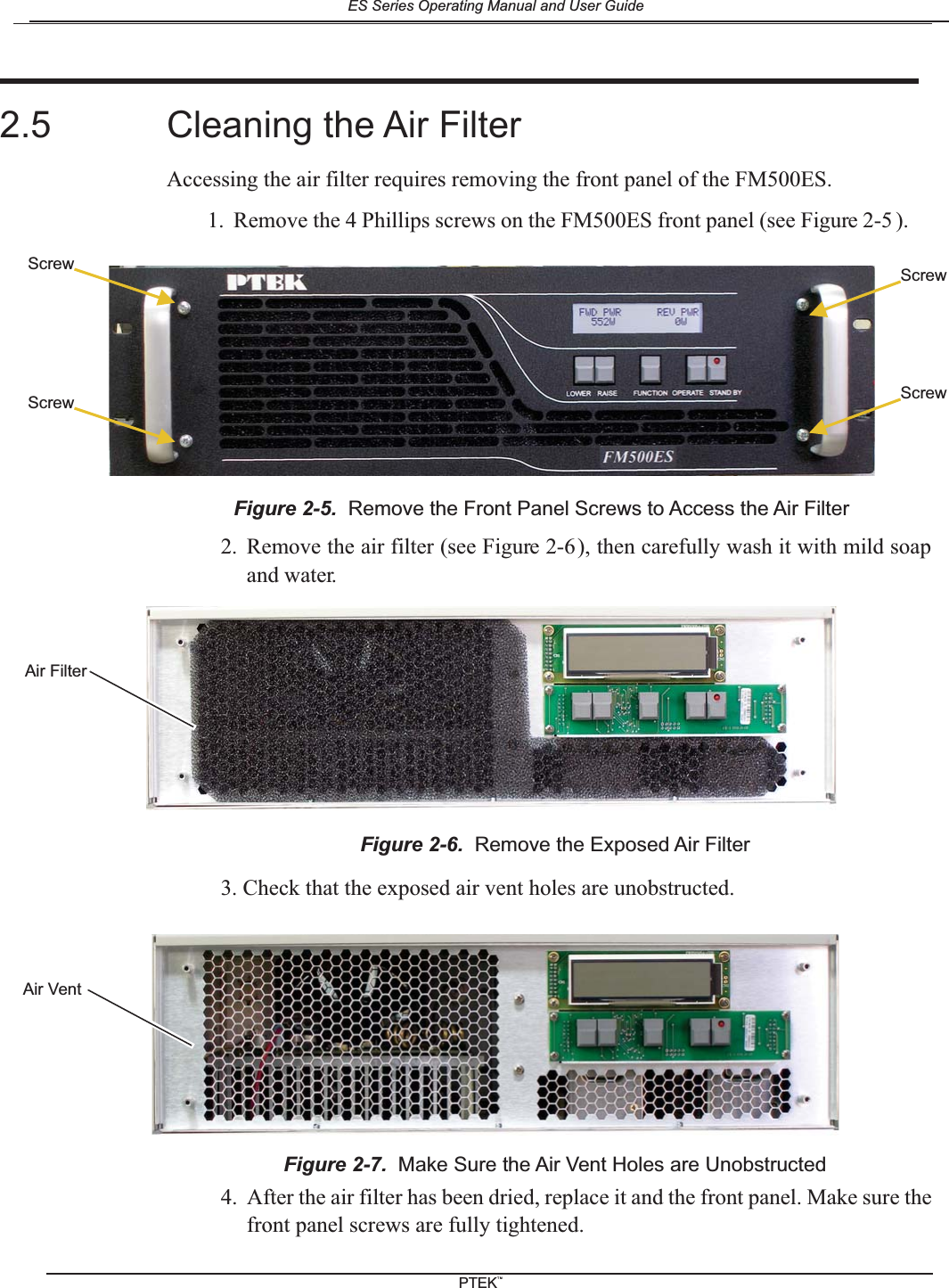 2. Remove the air filter (see Figure 2-6), then carefully wash it with mild soapand water.3. Check that the exposed air vent holes are unobstructed.4. After the air filter has been dried, replace it and the front panel. Make sure thefront panel screws are fully tightened.Figure 2-6. Remove the Exposed Air FilterFigure 2-7. Make Sure the Air Vent Holes are UnobstructedAir FilterAir Vent2.5 Cleaning the Air FilterAccessing the air filter requires removing the front panel of the FM500ES.1. Remove the 4 Phillips screws on the FM500ES front panel (see Figure 2-5 ).Figure 2-5. Remove the Front Panel Screws to Access the Air FilterScrewScrewScrewScrewES Series Operating Manual and User GuidePTEKTM