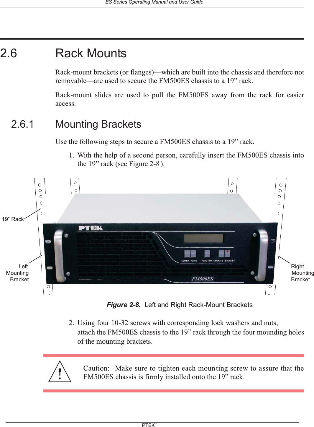2.6 Rack MountsRack-mount brackets (or flanges)&mdash;which are built into the chassis and therefore notremovable&mdash;are used to secure the FM500ES chassis to a 19&rdquo; rack.Rack-mount slides are used to pull the FM500ES away from the rack for easieraccess.2.6.1 Mounting BracketsUse the following steps to secure a FM500ES chassis to a 19&rdquo; rack.1. With the help of a second person, carefully insert the FM500ES chassis intothe 19&rdquo; rack (see Figure 2-8 ).2. Using four 10-32 screws with corresponding lock washers and nuts,attach the FM500ES chassis to the 19&rdquo; rack through the four mounding holesof the mounting brackets.Figure 2-8. Left and Right Rack-Mount Brackets19&rdquo; RackRightBracketMountingLeftBracketMountingCaution: Make sure to tighten each mounting screw to assure that theFM500ES chassis is firmly installed onto the 19&rdquo; rack.ES Series Operating Manual and User GuidePTEKTM