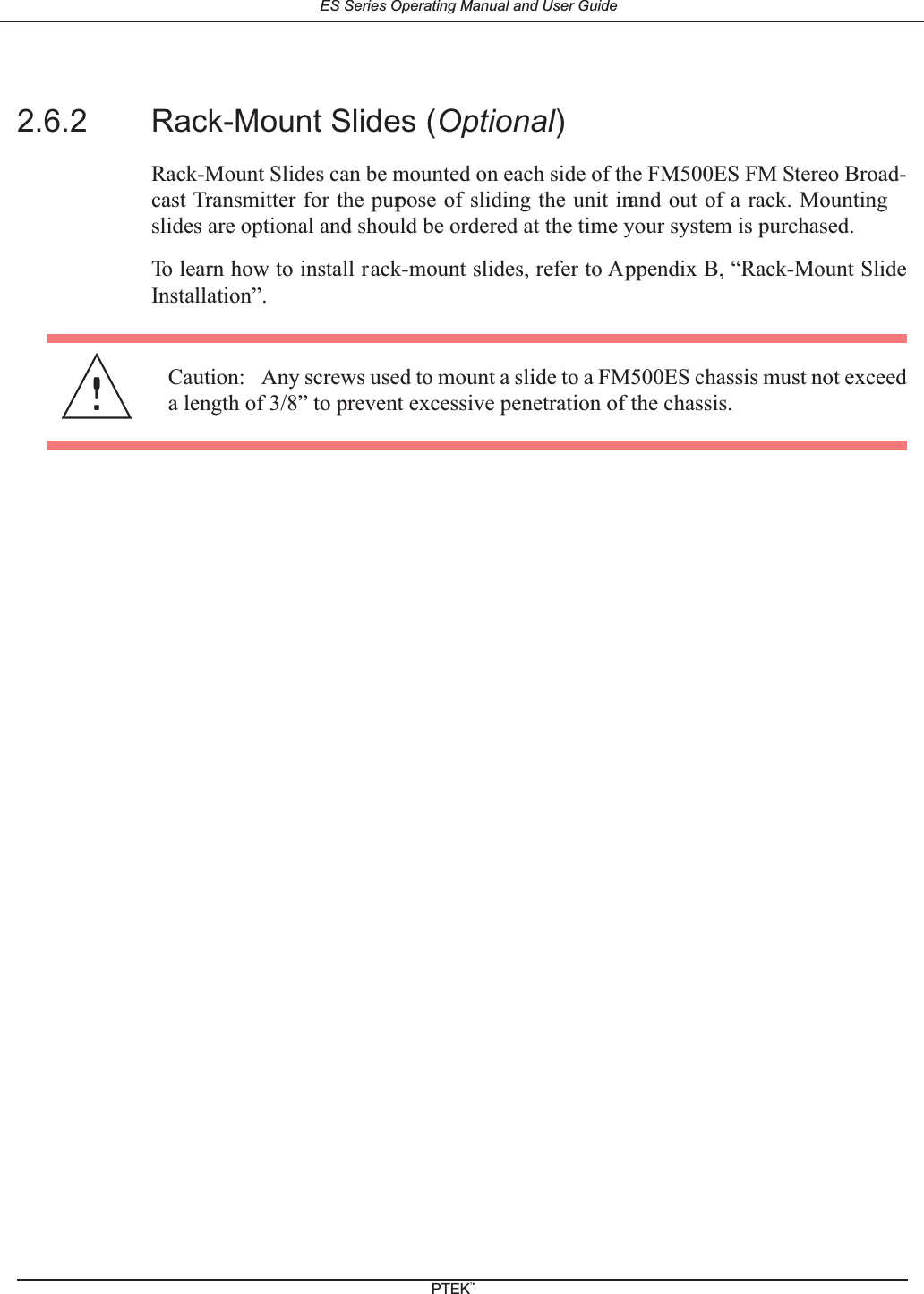 2.6.2 Rack-Mount Slides (Optional)Rack-Mount Slides can be mounted on each side of the FM500ES FM Stereo Broad-cast Transmitter for the purpose of sliding the unit inand out of a rack. Mountingslides are optional and should be ordered at the time your system is purchased.To learn how to install rack-mount slides, refer to Appendix B, &ldquo;Rack-Mount SlideInstallation&rdquo;.Caution: Any screws used to mount a slide to a FM500ES chassis must not exceeda length of 3/8&rdquo; to prevent excessive penetration of the chassis.ES Series Operating Manual and User GuidePTEKTM