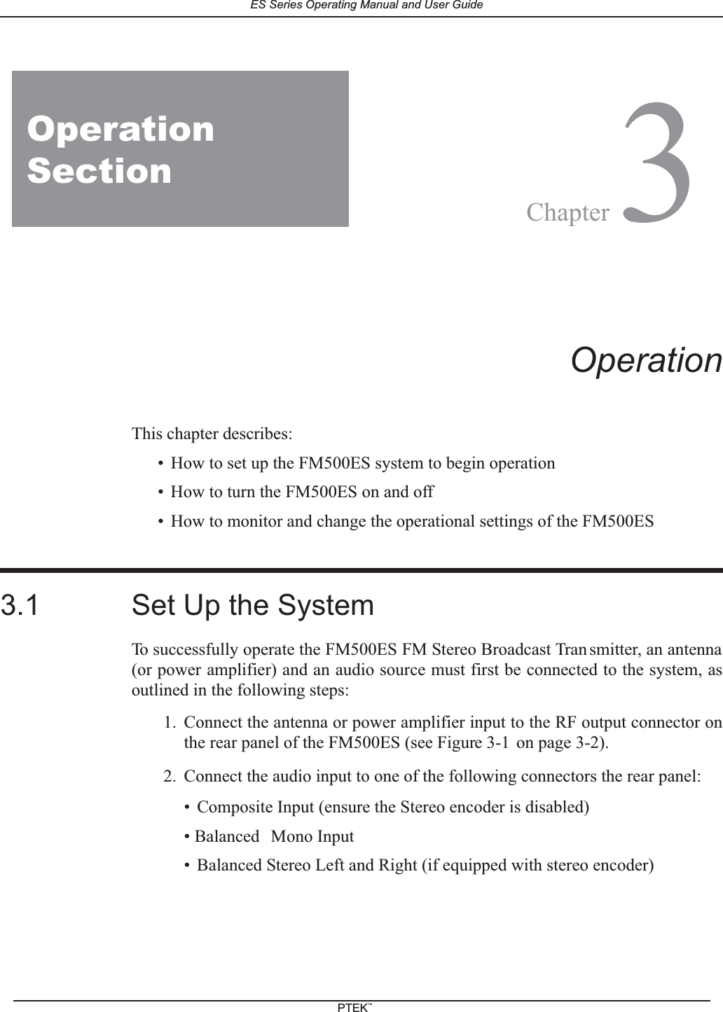2FM150ES3OperationThis chapter describes:&bull; How to set up the FM500ES system to begin operation&bull; How to turn the FM500ES on and off&bull; How to monitor and change the operational settings of the FM500ES3.1 Set Up the SystemTo successfully operate the FM500ES FM Stereo Broadcast Tran smitter, an antenna(or power amplifier) and an audio source must first be connected to the system, asoutlined in the following steps:1. Connect the antenna or power amplifier input to the RF output connector onthe rear panel of the FM500ES (see Figure 3-1 on page 3-2).2. Connect the audio input to one of the following connectors the rear panel:&bull; Composite Input (ensure the Stereo encoder is disabled)&bull; Balanced Mono Input&bull; Balanced Stereo Left and Right (if equipped with stereo encoder)OperationSectionChapterES Series Operating Manual and User GuidePTEKTM