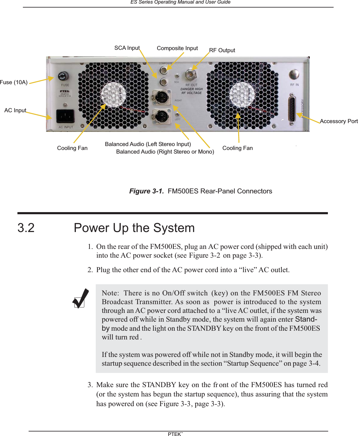 3.2 Power Up the System1. On the rear of the FM500ES, plug an AC power cord (shipped with each unit)into the AC power socket (see Figure 3-2 on page 3-3).2. Plug the other end of the AC power cord into a &ldquo;live&rdquo; AC outlet.3. Make sure the STANDBY key on the fr ont of the FM500ES has turned red(or the system has begun the startup sequence), thus assuring that the systemhas powered on (see Figure 3-3, page 3-3).Figure 3-1. FM500ES Rear-Panel ConnectorsNote: There is no On/Off switch (key) on the FM500ES FM StereoBroadcast Transmitter. As soon as power is introduced to the systemthrough an AC power cord attached to a &ldquo;live AC outlet, if the system waspowered off while in Standby mode, the system will again enter Stand-by mode and the light on the STANDBY key on the front of the FM500ESwill turn red .If the system was powered off while not in Standby mode, it will begin thestartup sequence described in the section &ldquo;Startup Sequence&rdquo; on page 3-4.Accessory PortCooling FanRF OutputFuse (10A)AC InputBalanced Audio (Left Stereo Input)Balanced Audio (Right Stereo or Mono)SCA Input Composite InputCooling FanES Series Operating Manual and User GuidePTEKTM