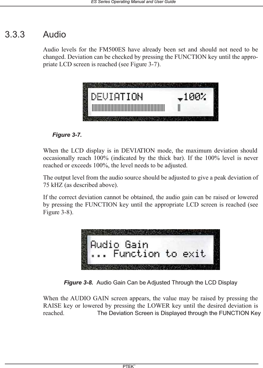 3.3.3 AudioAudio levels for the FM500ES have already been set and should not need to bechanged. Deviation can be checked by pressing the FUNCTION key until the appro-priate LCD screen is reached (see Figure 3-7).When the LCD display is in DEVIATION mode, the maximum deviation shouldoccasionally reach 100% (indicated by the thick bar). If the 100% level is neverreached or exceeds 100%, the level needs to be adjusted.The output level from the audio source should be adjusted to give a peak deviation of75 kHZ (as described above).If the correct deviation cannot be obtained, the audio gain can be raised or loweredby pressing the FUNCTION key until the appropriate LCD screen is reached (seeFigure 3-8).When the AUDIO GAIN screen appears, the value may be raised by pressing theRAISE key or lowered by pressing the LOWER key until the desired deviation isreached.Figure 3-7.The Deviation Screen is Displayed through the FUNCTION KeyFigure 3-8. Audio Gain Can be Adjusted Through the LCD Display|||||||||||||||||||||||||||||||||||||||||||||||||||        ||ES Series Operating Manual and User GuidePTEKTM