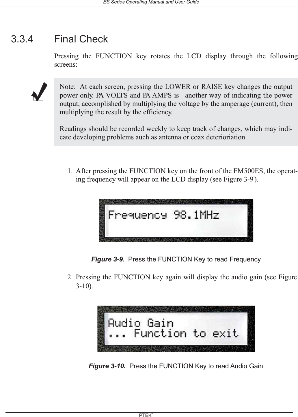 3.3.4 Final CheckPressing the FUNCTION key rotates the LCD display through the followingscreens:1. After pressing the FUNCTION key on the front of the FM500ES, the operat-ing frequency will appear on the LCD display (see Figure 3-9 ).2. Pressing the FUNCTION key again will display the audio gain (see Figure3-10).Note: At each screen, pressing the LOWER or RAISE key changes the outputpower only. PA VOLTS and PA AMPS is another way of indicating the poweroutput, accomplished by multiplying the voltage by the amperage (current), thenmultiplying the result by the efficiency.Readings should be recorded weekly to keep track of changes, which may indi-cate developing problems auch as antenna or coax deterioriation.Figure 3-9. Press the FUNCTION Key to read FrequencyFigure 3-10. Press the FUNCTION Key to read Audio GainES Series Operating Manual and User GuidePTEKTM