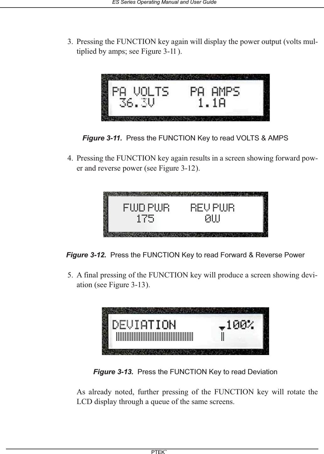 3. Pressing the FUNCTION key again will display the power output (volts mul-tiplied by amps; see Figure 3-11 ).4. Pressing the FUNCTION key again results in a screen showing forward pow-er and reverse power (see Figure 3-12).5. A final pressing of the FUNCTION key will produce a screen showing devi-ation (see Figure 3-13).As already noted, further pressing of the FUNCTION key will rotate theLCD display through a queue of the same screens.Figure 3-11. Press the FUNCTION Key to read VOLTS &amp; AMPSFigure 3-12. Press the FUNCTION Key to read Forward &amp; Reverse PowerFigure 3-13. Press the FUNCTION Key to read Deviation||||||||||||||||||||||||||||||||||||||||||||              ||FWD PWR         REV PWR175 0WES Series Operating Manual and User GuidePTEKTM