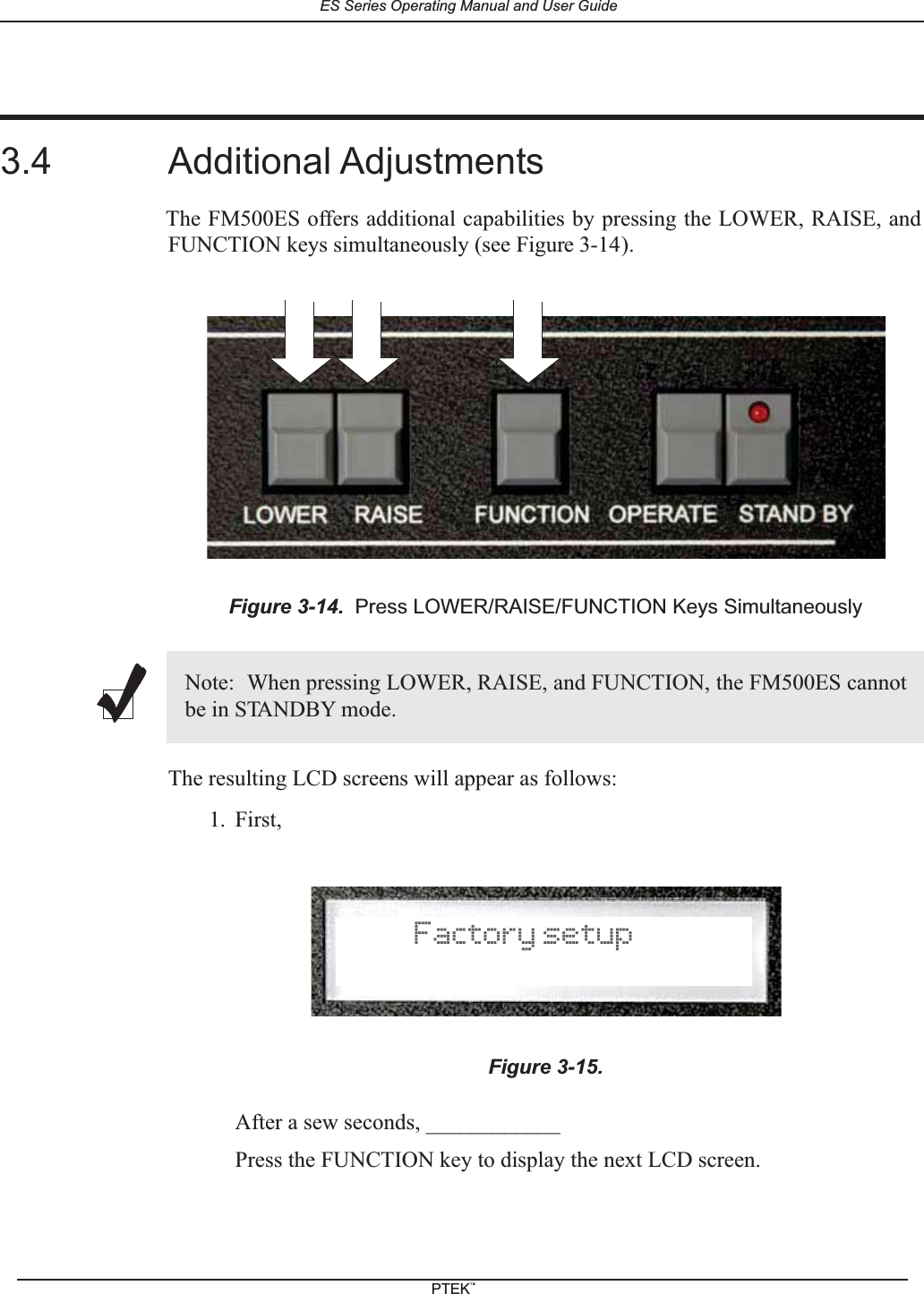 3.4 Additional AdjustmentsThe FM500ES offers additional capabilities by pressing the LOWER, RAISE, andFUNCTION keys simultaneously (see Figure 3-14).The resulting LCD screens will appear as follows:1. First,After a sew seconds, ____________Press the FUNCTION key to display the next LCD screen.Figure 3-14. Press LOWER/RAISE/FUNCTION Keys SimultaneouslyNote: When pressing LOWER, RAISE, and FUNCTION, the FM500ES cannotbe in STANDBY mode.Figure 3-15.Factory setupES Series Operating Manual and User GuidePTEKTM