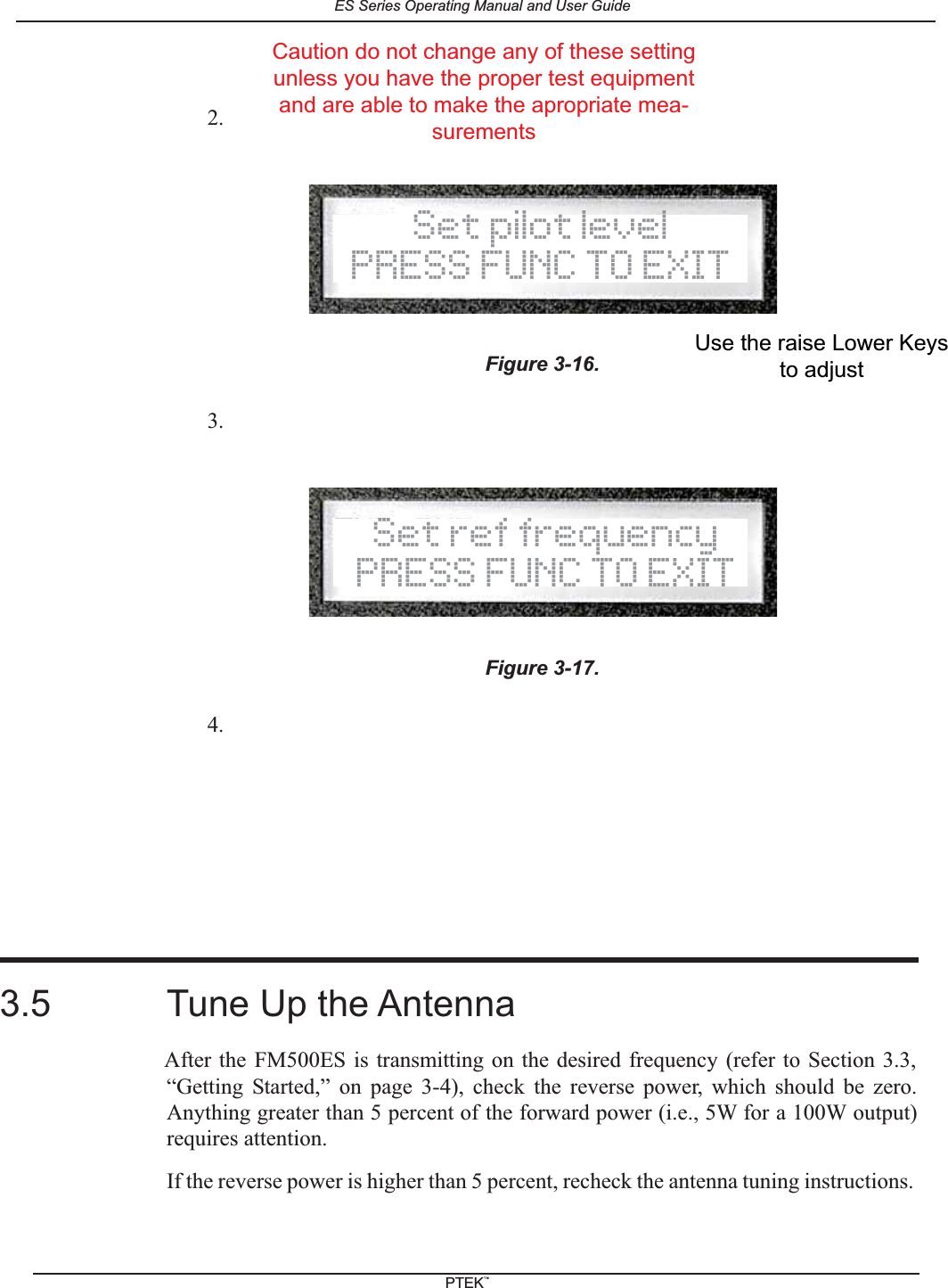 2.3.4.3.5 Tune Up the AntennaAfter the FM500ES is transmitting on the desired frequency (refer to Section 3.3,&ldquo;Getting Started,&rdquo; on page 3-4), check the reverse power, which should be zero.Anything greater than 5 percent of the forward power (i.e., 5W for a 100W output)requires attention.If the reverse power is higher than 5 percent, recheck the antenna tuning instructions.Figure 3-16.Figure 3-17.Set pilot levelPRESS FUNC TO EXITSet ref frequencyPRESS FUNC TO EXITUse the raise Lower Keysto adjustCaution do not change any of these settingunless you have the proper test equipmentand are able to make the apropriate mea-surementsES Series Operating Manual and User GuidePTEKTM