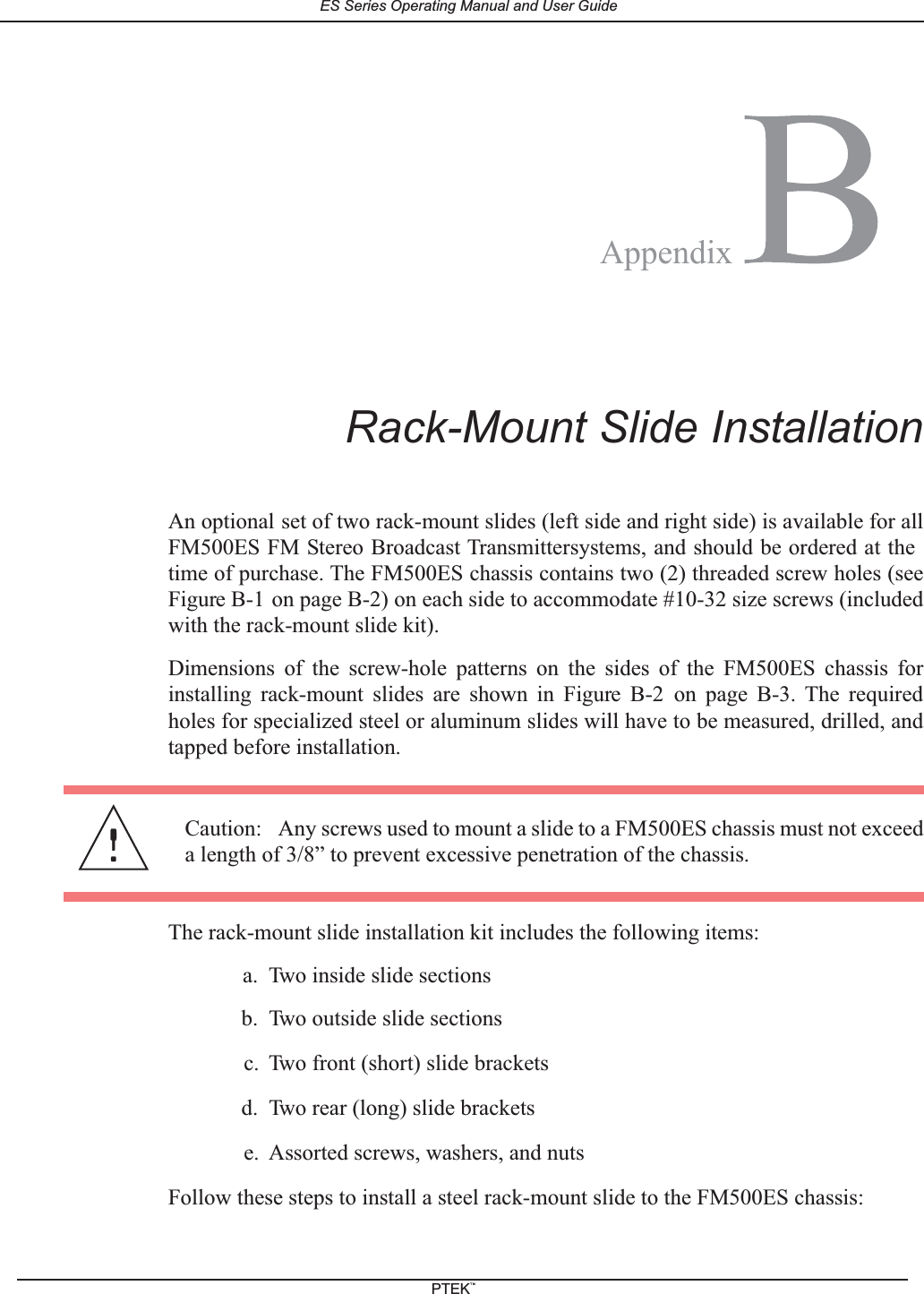 BRack-Mount Slide InstallationAn optional set of two rack-mount slides (left side and right side) is available for allFM500ES FM Stereo Broadcast Transmittersystems, and should be ordered at thetime of purchase. The FM500ES chassis contains two (2) threaded screw holes (seeFigure B-1 on page B-2) on each side to accommodate #10-32 size screws (includedwith the rack-mount slide kit).Dimensions of the screw-hole patterns on the sides of the FM500ES chassis forinstalling rack-mount slides are shown in Figure B-2 on page B-3. The requiredholes for specialized steel or aluminum slides will have to be measured, drilled, andtapped before installation.The rack-mount slide installation kit includes the following items:a. Two inside slide sectionsb. Two outside slide sectionsc. Two front (short) slide bracketsd. Two rear (long) slide bracketse. Assorted screws, washers, and nutsFollow these steps to install a steel rack-mount slide to the FM500ES chassis:Caution: Any screws used to mount a slide to a FM500ES chassis must not exceeda length of 3/8&rdquo; to prevent excessive penetration of the chassis.AppendixES Series Operating Manual and User GuidePTEKTM