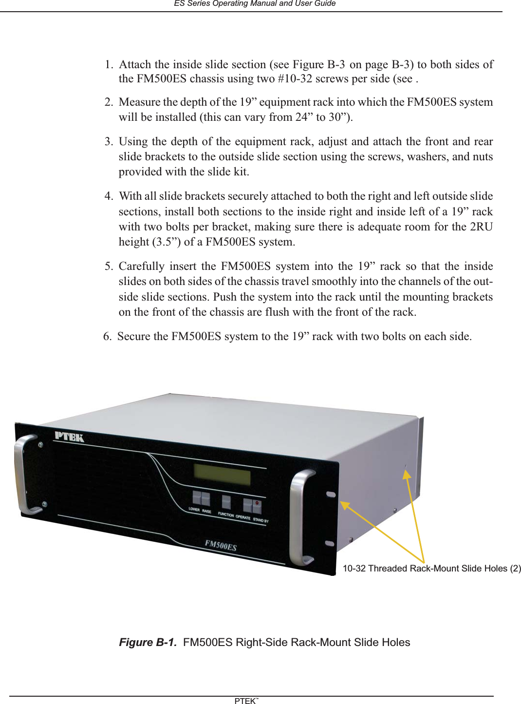 1. Attach the inside slide section (see Figure B-3 on page B-3) to both sides ofthe FM500ES chassis using two #10-32 screws per side (see .2. Measure the depth of the 19&rdquo; equipment rack into which the FM500ES systemwill be installed (this can vary from 24&rdquo; to 30&rdquo;).3. Using the depth of the equipment rack, adjust and attach the front and rearslide brackets to the outside slide section using the screws, washers, and nutsprovided with the slide kit.4. With all slide brackets securely attached to both the right and left outside slidesections, install both sections to the inside right and inside left of a 19&rdquo; rackwith two bolts per bracket, making sure there is adequate room for the 2RUheight (3.5&rdquo;) of a FM500ES system.5. Carefully insert the FM500ES system into the 19&rdquo; rack so that the insideslides on both sides of the chassis travel smoothly into the channels of the out-side slide sections. Push the system into the rack until the mounting bracketson the front of the chassis are flush with the front of the rack.6. Secure the FM500ES system to the 19&rdquo; rack with two bolts on each side.Figure B-1. FM500ES Right-Side Rack-Mount Slide Holes10-32 Threaded Rack-Mount Slide Holes (2)ES Series Operating Manual and User GuidePTEKTM