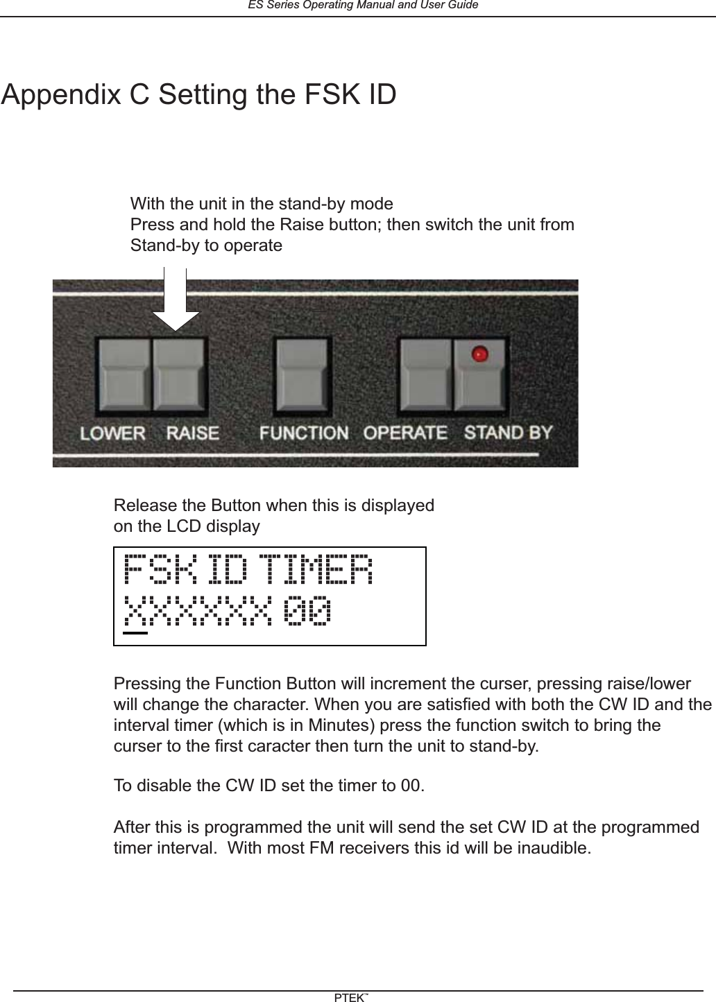 Appendix C Setting the FSK IDWith the unit in the stand-by modePress and hold the Raise button; then switch the unit fromStand-by to operateFSK ID TIMERXXXXXX 00Release the Button when this is displayedon the LCD displayPressing the Function Button will increment the curser, pressing raise/lowerwill change the character. When you are satisfied with both the CW ID and theinterval timer (which is in Minutes) press the function switch to bring thecurser to the first caracter then turn the unit to stand-by.To disable the CW ID set the timer to 00.After this is programmed the unit will send the set CW ID at the programmedtimer interval.  With most FM receivers this id will be inaudible.ES Series Operating Manual and User GuidePTEKTM