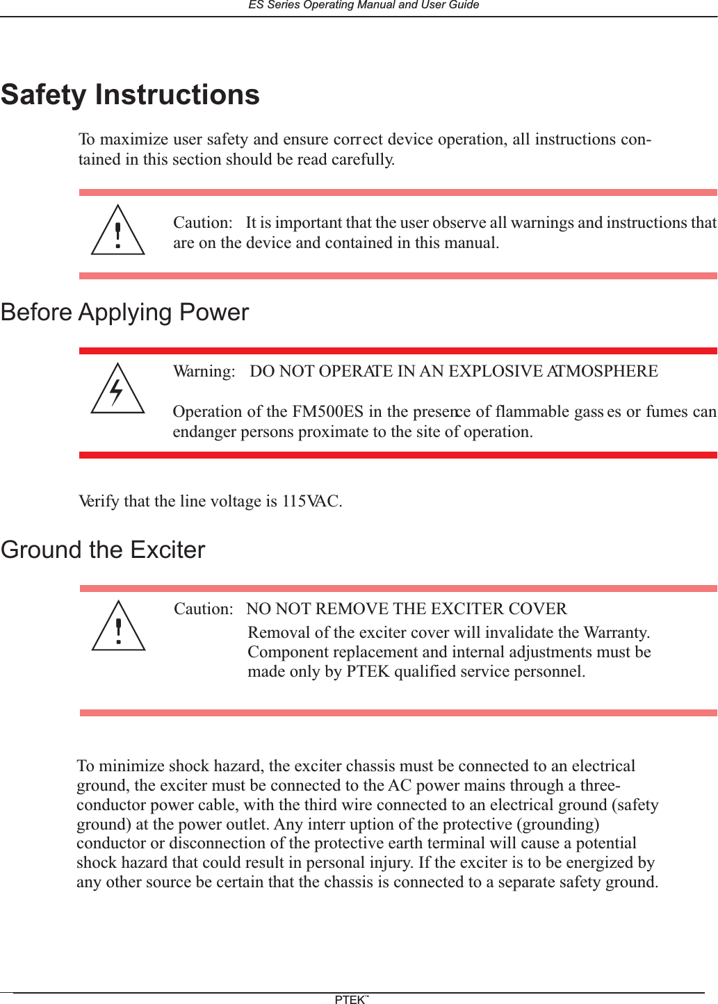 Safety InstructionsTo maximize user safety and ensure correct device operation, all instructions con-tained in this section should be read carefully.Before Applying PowerVerify that the line voltage is 115VAC.Ground the ExciterCaution: It is important that the user observe all warnings and instructions thatare on the device and contained in this manual.Warning: DO NOT OPERATE IN AN EXPLOSIVE ATMOSPHEREOperation of the FM500ES in the presence of flammable gass es or fumes canendanger persons proximate to the site of operation.Caution: NO NOT REMOVE THE EXCITER COVERRemoval of the exciter cover will invalidate the Warranty.Component replacement and internal adjustments must bemade only by PTEK qualified service personnel.To minimize shock hazard, the exciter chassis must be connected to an electricalground, the exciter must be connected to the AC power mains through a three-conductor power cable, with the third wire connected to an electrical ground (safetyground) at the power outlet. Any interr uption of the protective (grounding)conductor or disconnection of the protective earth terminal will cause a potentialshock hazard that could result in personal injury. If the exciter is to be energized byany other source be certain that the chassis is connected to a separate safety ground.ES Series Operating Manual and User GuidePTEKTM