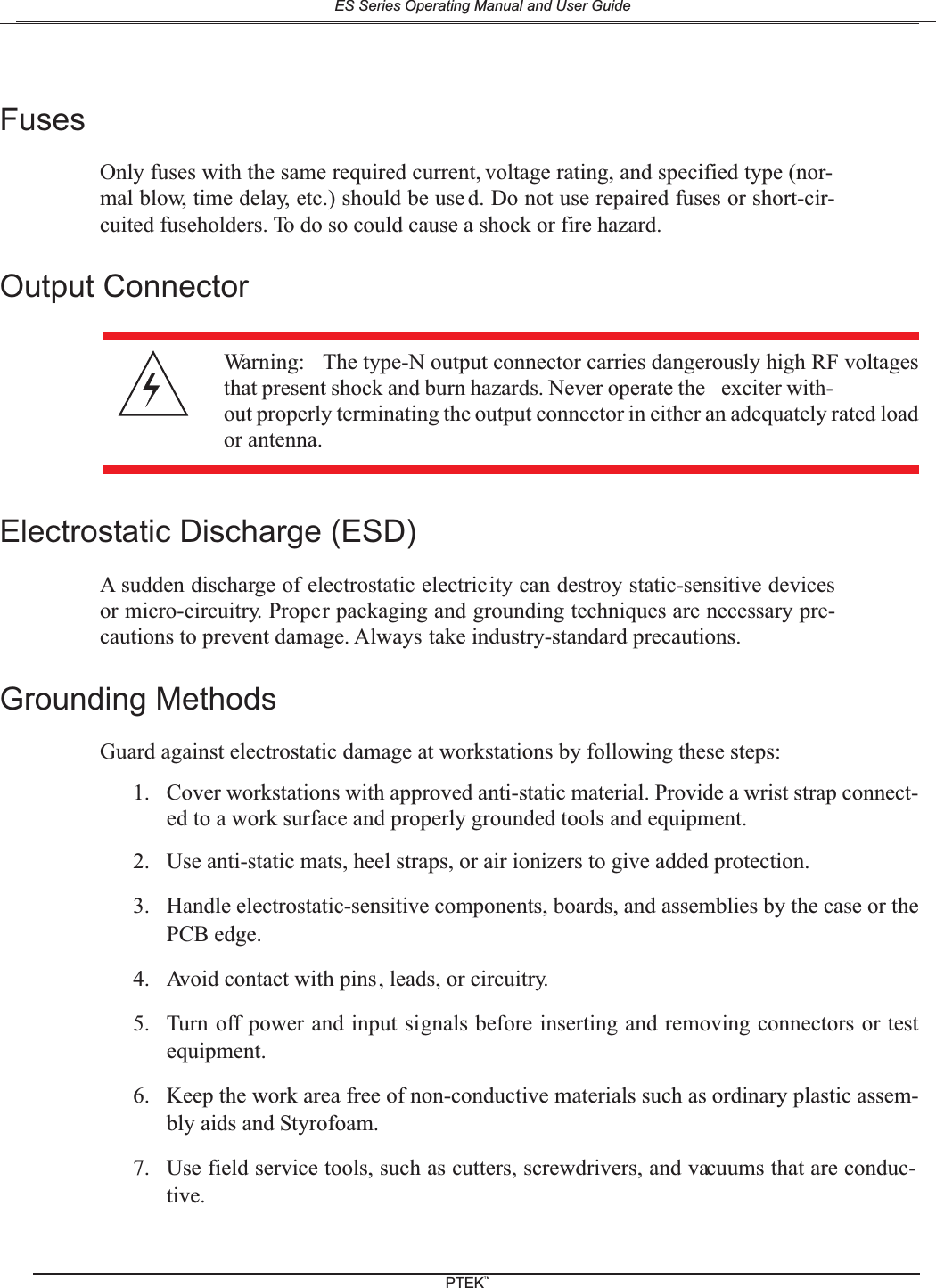FusesOnly fuses with the same required current, voltage rating, and specified type (nor-mal blow, time delay, etc.) should be use d. Do not use repaired fuses or short-cir-cuited fuseholders. To do so could cause a shock or fire hazard.Output ConnectorElectrostatic Discharge (ESD)A sudden discharge of electrostatic electricity can destroy static-sensitive devicesor micro-circuitry. Proper packaging and grounding techniques are necessary pre-cautions to prevent damage. Always take industry-standard precautions.Grounding MethodsGuard against electrostatic damage at workstations by following these steps:1. Cover workstations with approved anti-static material. Provide a wrist strap connect-ed to a work surface and properly grounded tools and equipment.2. Use anti-static mats, heel straps, or air ionizers to give added protection.3. Handle electrostatic-sensitive components, boards, and assemblies by the case or thePCB edge.4. Avoid contact with pins, leads, or circuitry.5. Turn off power and input signals before inserting and removing connectors or testequipment.6. Keep the work area free of non-conductive materials such as ordinary plastic assem-bly aids and Styrofoam.7. Use field service tools, such as cutters, screwdrivers, and vacuums that are conduc-tive.Warning: The type-N output connector carries dangerously high RF voltagesthat present shock and burn hazards. Never operate the exciter with-out properly terminating the output connector in either an adequately rated loador antenna.ES Series Operating Manual and User GuidePTEKTM