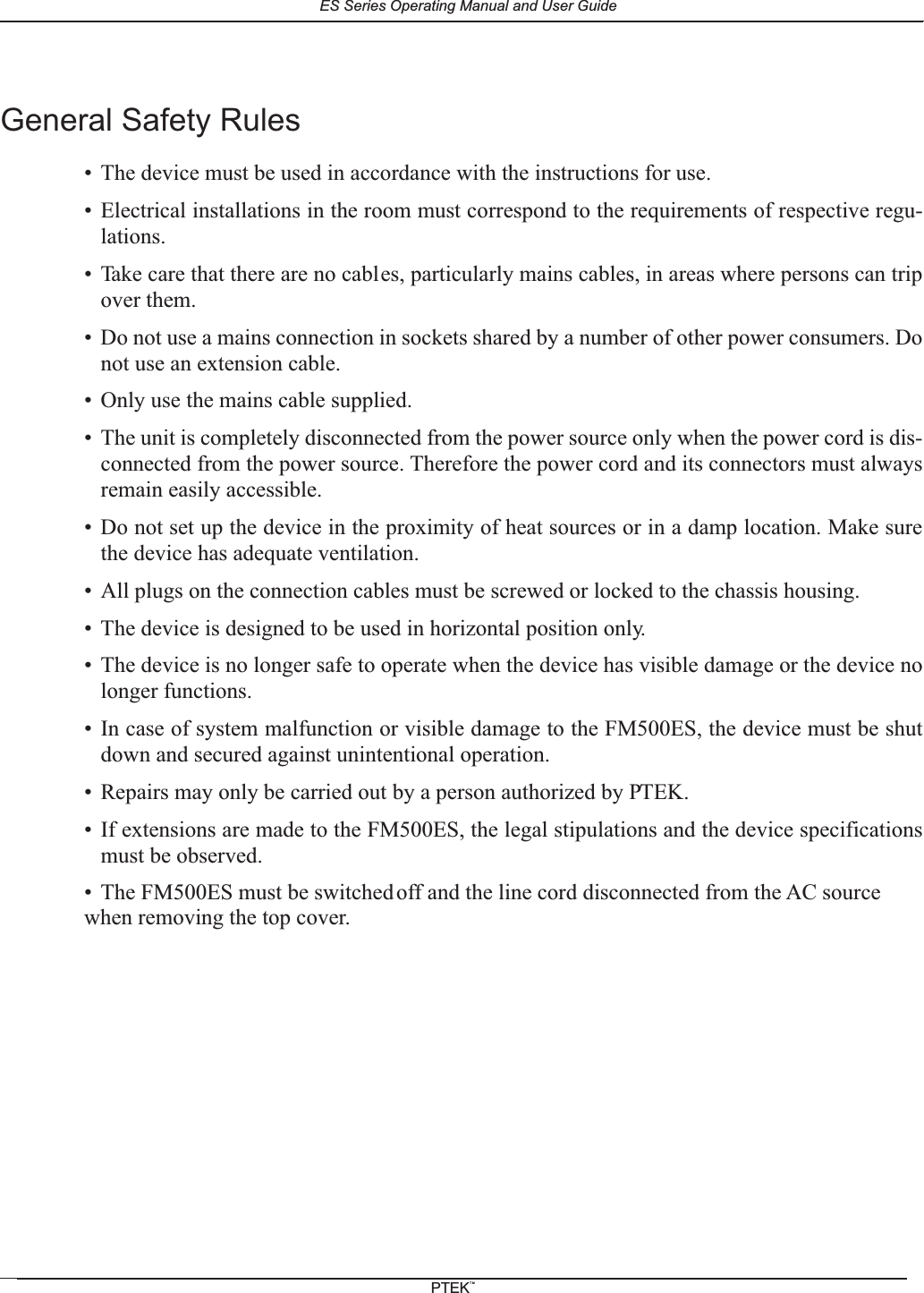 General Safety Rules&bull; The device must be used in accordance with the instructions for use.&bull; Electrical installations in the room must correspond to the requirements of respective regu-lations.&bull; Take care that there are no cables, particularly mains cables, in areas where persons can tripover them.&bull; Do not use a mains connection in sockets shared by a number of other power consumers. Donot use an extension cable.&bull; Only use the mains cable supplied.&bull; The unit is completely disconnected from the power source only when the power cord is dis-connected from the power source. Therefore the power cord and its connectors must alwaysremain easily accessible.&bull; Do not set up the device in the proximity of heat sources or in a damp location. Make surethe device has adequate ventilation.&bull; All plugs on the connection cables must be screwed or locked to the chassis housing.&bull; The device is designed to be used in horizontal position only.&bull; The device is no longer safe to operate when the device has visible damage or the device nolonger functions.&bull; In case of system malfunction or visible damage to the FM500ES, the device must be shutdown and secured against unintentional operation.&bull; Repairs may only be carried out by a person authorized by PTEK.&bull; If extensions are made to the FM500ES, the legal stipulations and the device specificationsmust be observed.&bull; The FM500ES must be switchedoff and the line cord disconnected from the AC sourcewhen removing the top cover.ES Series Operating Manual and User GuidePTEKTM