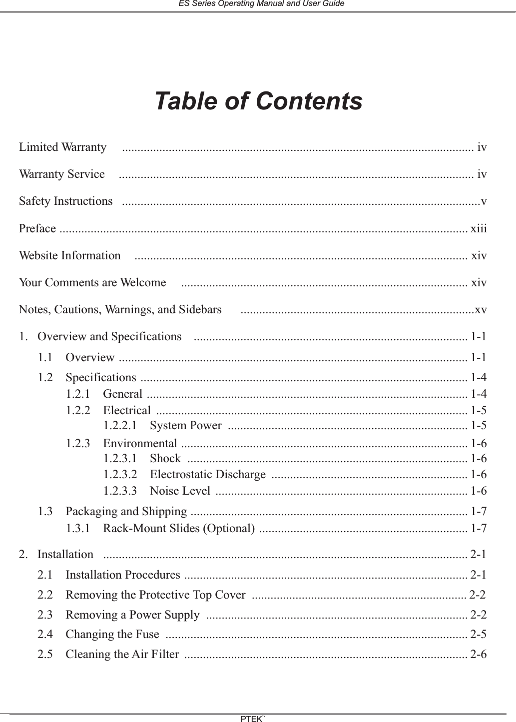 Table of ContentsLimited Warranty .................................................................................................................ivWarranty Service .................................................................................................................. ivSafety Instructions ...................................................................................................................vPreface ................................................................................................................................... xiiiWebsite Information ........................................................................................................... xivYour Comments are Welcome ............................................................................................ xivNotes, Cautions, Warnings, and Sidebars ...........................................................................xv1. Overview and Specifications ........................................................................................ 1-11.1 Overview ................................................................................................................ 1-11.2 Specifications ......................................................................................................... 1-41.2.1 General ....................................................................................................... 1-41.2.2 Electrical .................................................................................................... 1-51.2.2.1 System Power ............................................................................. 1-51.2.3 Environmental ............................................................................................ 1-61.2.3.1 Shock .......................................................................................... 1-61.2.3.2 Electrostatic Discharge ............................................................... 1-61.2.3.3 Noise Level ................................................................................. 1-61.3 Packaging and Shipping ......................................................................................... 1-71.3.1 Rack-Mount Slides (Optional) ................................................................... 1-72. Installation ..................................................................................................................... 2-12.1 Installation Procedures ........................................................................................... 2-12.2 Removing the Protective Top Cover ..................................................................... 2-22.3 Removing a Power Supply .................................................................................... 2-22.4 Changing the Fuse ................................................................................................. 2-52.5 Cleaning the Air Filter ........................................................................................... 2-6ES Series Operating Manual and User GuidePTEKTM