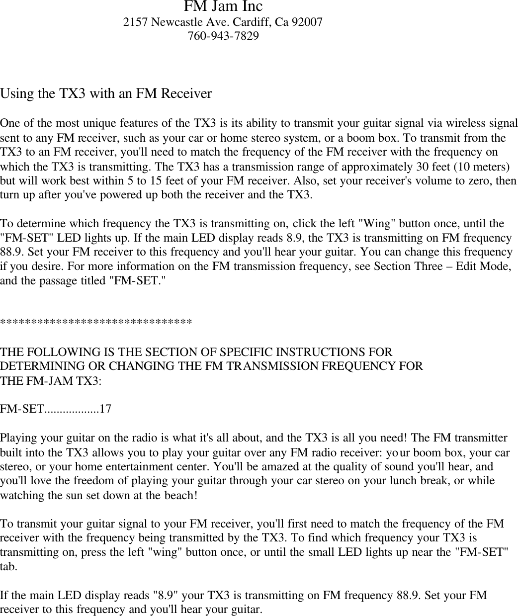  FM Jam Inc 2157 Newcastle Ave. Cardiff, Ca 92007 760-943-7829    Using the TX3 with an FM Receiver  One of the most unique features of the TX3 is its ability to transmit your guitar signal via wireless signal sent to any FM receiver, such as your car or home stereo system, or a boom box. To transmit from the TX3 to an FM receiver, you'll need to match the frequency of the FM receiver with the frequency on which the TX3 is transmitting. The TX3 has a transmission range of approximately 30 feet (10 meters) but will work best within 5 to 15 feet of your FM receiver. Also, set your receiver's volume to zero, then turn up after you've powered up both the receiver and the TX3.  To determine which frequency the TX3 is transmitting on, click the left "Wing" button once, until the "FM-SET" LED lights up. If the main LED display reads 8.9, the TX3 is transmitting on FM frequency 88.9. Set your FM receiver to this frequency and you'll hear your guitar. You can change this frequency if you desire. For more information on the FM transmission frequency, see Section Three &ndash; Edit Mode, and the passage titled "FM-SET."     *******************************    THE FOLLOWING IS THE SECTION OF SPECIFIC INSTRUCTIONS FOR DETERMINING OR CHANGING THE FM TRANSMISSION FREQUENCY FOR THE FM-JAM TX3:   FM-SET..................17  Playing your guitar on the radio is what it's all about, and the TX3 is all you need! The FM transmitter built into the TX3 allows you to play your guitar over any FM radio receiver: your boom box, your car stereo, or your home entertainment center. You'll be amazed at the quality of sound you'll hear, and you'll love the freedom of playing your guitar through your car stereo on your lunch break, or while watching the sun set down at the beach!  To transmit your guitar signal to your FM receiver, you'll first need to match the frequency of the FM receiver with the frequency being transmitted by the TX3. To find which frequency your TX3 is transmitting on, press the left "wing" button once, or until the small LED lights up near the "FM-SET" tab.   If the main LED display reads "8.9" your TX3 is transmitting on FM frequency 88.9. Set your FM receiver to this frequency and you'll hear your guitar.   