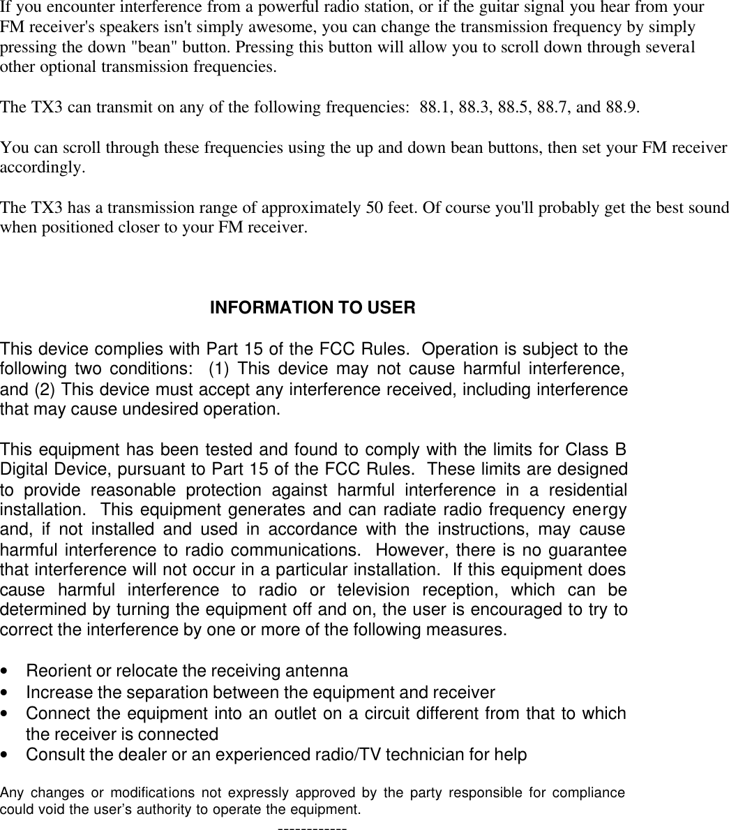 If you encounter interference from a powerful radio station, or if the guitar signal you hear from your FM receiver's speakers isn't simply awesome, you can change the transmission frequency by simply pressing the down "bean" button. Pressing this button will allow you to scroll down through several other optional transmission frequencies.   The TX3 can transmit on any of the following frequencies:  88.1, 88.3, 88.5, 88.7, and 88.9.   You can scroll through these frequencies using the up and down bean buttons, then set your FM receiver accordingly.   The TX3 has a transmission range of approximately 50 feet. Of course you'll probably get the best sound when positioned closer to your FM receiver.     INFORMATION TO USER  This device complies with Part 15 of the FCC Rules.  Operation is subject to the following two conditions:  (1) This device may not cause harmful interference, and (2) This device must accept any interference received, including interference that may cause undesired operation.  This equipment has been tested and found to comply with the limits for Class B Digital Device, pursuant to Part 15 of the FCC Rules.  These limits are designed to provide reasonable protection against harmful interference in a residential installation.  This equipment generates and can radiate radio frequency energy and, if not installed and used in accordance with the instructions, may cause harmful interference to radio communications.  However, there is no guarantee that interference will not occur in a particular installation.  If this equipment does cause harmful interference to radio or television reception, which can be determined by turning the equipment off and on, the user is encouraged to try to correct the interference by one or more of the following measures.  &bull; Reorient or relocate the receiving antenna &bull; Increase the separation between the equipment and receiver &bull; Connect the equipment into an outlet on a circuit different from that to which the receiver is connected &bull; Consult the dealer or an experienced radio/TV technician for help  Any changes or modifications not expressly approved by the party responsible for compliance could void the user&rsquo;s authority to operate the equipment. ------------     