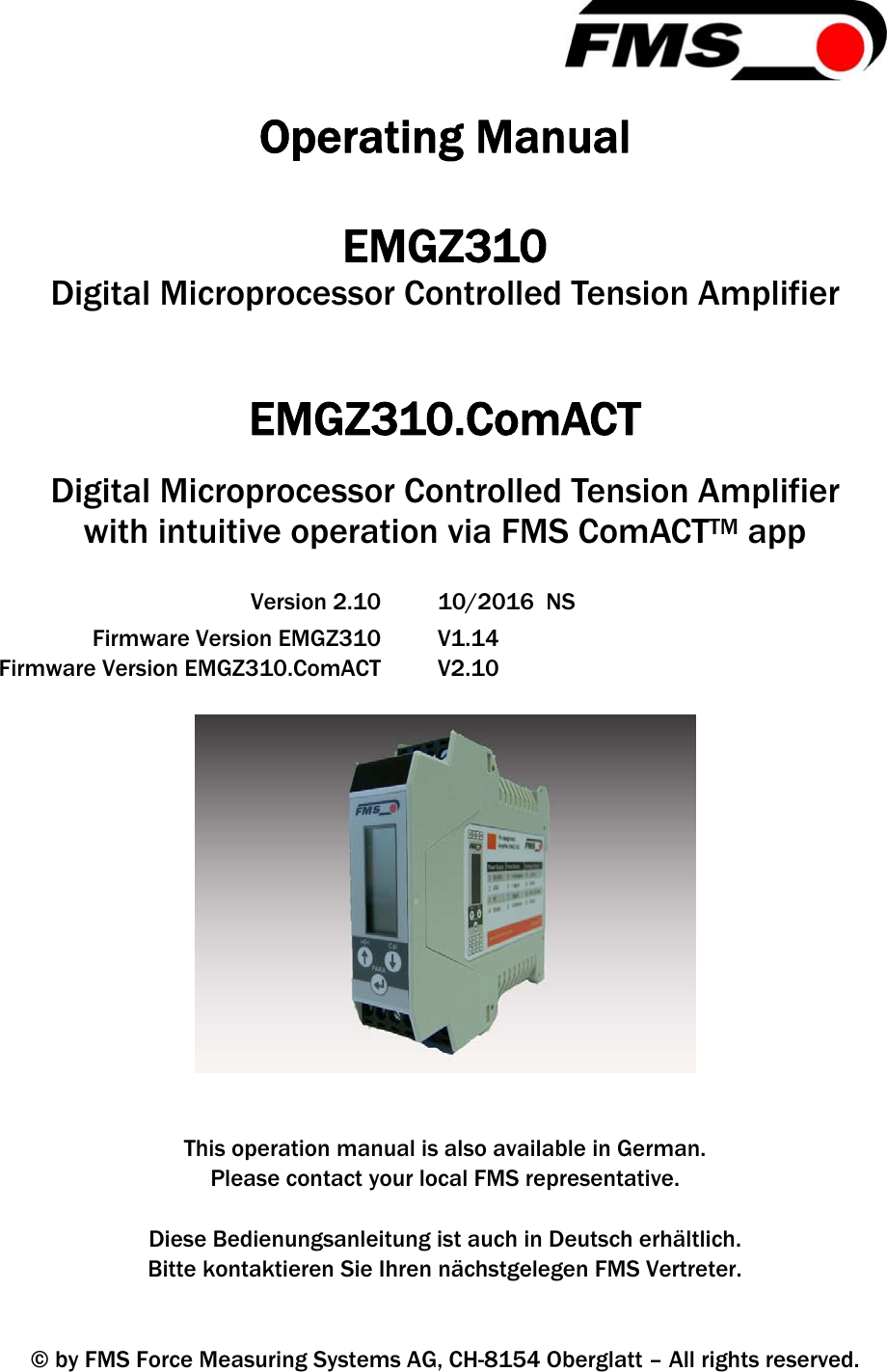   Operating Manual  EMGZ310 Digital Microprocessor Controlled Tension Amplifier   EMGZ310.ComACT Digital Microprocessor Controlled Tension Amplifier  with intuitive operation via FMS ComACTTM app   Version 2.10  10/2016  NS   Firmware Version EMGZ310  V1.14   Firmware Version EMGZ310.ComACT  V2.10     This operation manual is also available in German. Please contact your local FMS representative.  Diese Bedienungsanleitung ist auch in Deutsch erhältlich. Bitte kontaktieren Sie Ihren nächstgelegen FMS Vertreter.   © by FMS Force Measuring Systems AG, CH-8154 Oberglatt – All rights reserved. 