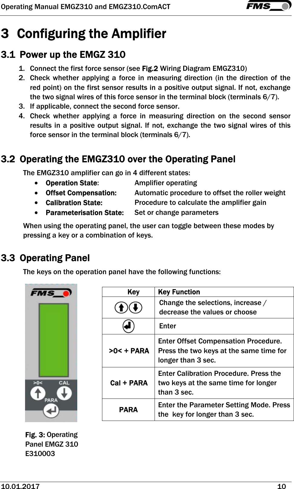 Operating Manual EMGZ310 and EMGZ310.ComACT   10.01.2017   10  3  Configuring the Amplifier 3.1 Power up the EMGZ 310 1. Connect the first force sensor (see Fig.2 Wiring Diagram EMGZ310) 2. Check whether applying a force in measuring direction (in the direction of the red point) on the first sensor results in a positive output signal. If not, exchange the two signal wires of this force sensor in the terminal block (terminals 6/7). 3. If applicable, connect the second force sensor. 4. Check whether applying a force in measuring direction on the second sensor results in a positive output signal. If not, exchange the two signal wires of this force sensor in the terminal block (terminals 6/7).  3.2 Operating the EMGZ310 over the Operating Panel The EMGZ310 amplifier can go in 4 different states:  Operation State:    Amplifier operating   Offset Compensation:   Automatic procedure to offset the roller weight  Calibration State:    Procedure to calculate the amplifier gain  Parameterisation State:   Set or change parameters When using the operating panel, the user can toggle between these modes by pressing a key or a combination of keys.   3.3 Operating Panel The keys on the operation panel have the following functions:        Fig. 3: Operating Panel EMGZ 310 E310003 Key Key Function  Change the selections, increase / decrease the values or choose   Enter &gt;0&lt; + PARA Enter Offset Compensation Procedure. Press the two keys at the same time for longer than 3 sec. Cal + PARA Enter Calibration Procedure. Press the two keys at the same time for longer than 3 sec. PARA  Enter the Parameter Setting Mode. Press the  key for longer than 3 sec.  