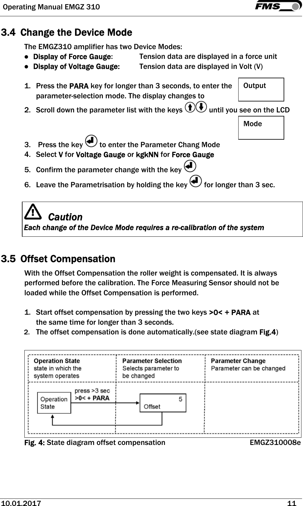  Operating Manual EMGZ 310   10.01.2017   11  3.4 Change the Device Mode The EMGZ310 amplifier has two Device Modes: ● Display of Force Gauge:    Tension data are displayed in a force unit  ● Display of Voltage Gauge:  Tension data are displayed in Volt (V)  1. Press the PARA key for longer than 3 seconds, to enter the parameter-selection mode. The display changes to 2. Scroll down the parameter list with the keys   until you see on the LCD   3.  Press the key   to enter the Parameter Chang Mode 4. Select V for Voltage Gauge or kgkNN for Force Gauge 5. Confirm the parameter change with the key   6. Leave the Parametrisation by holding the key   for longer than 3 sec.   Caution Each change of the Device Mode requires a re-calibration of the system   3.5 Offset Compensation With the Offset Compensation the roller weight is compensated. It is always performed before the calibration. The Force Measuring Sensor should not be loaded while the Offset Compensation is performed.  1. Start offset compensation by pressing the two keys &gt;0&lt; + PARA at the same time for longer than 3 seconds.  2. The offset compensation is done automatically.(see state diagram Fig.4)   Fig. 4: State diagram offset compensation EMGZ310008e  Output  Mode  