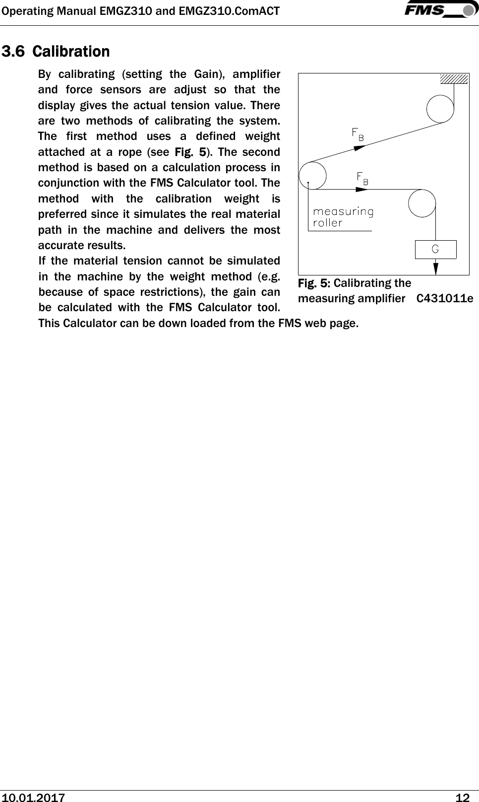 Operating Manual EMGZ310 and EMGZ310.ComACT   10.01.2017   12  3.6 Calibration By calibrating (setting the Gain), amplifier and force sensors are adjust so that the display gives the actual tension value. There are two methods of calibrating the system. The first method uses a defined weight attached at a rope (see Fig. 5). The second method is based on a calculation process in conjunction with the FMS Calculator tool. The method with the calibration weight is preferred since it simulates the real material path in the machine and delivers the most accurate results. If the material tension cannot be simulated in the machine by the weight method (e.g. because of space restrictions), the gain can be calculated with the FMS Calculator tool. This Calculator can be down loaded from the FMS web page.    Fig. 5: Calibrating the measuring amplifier C431011e 