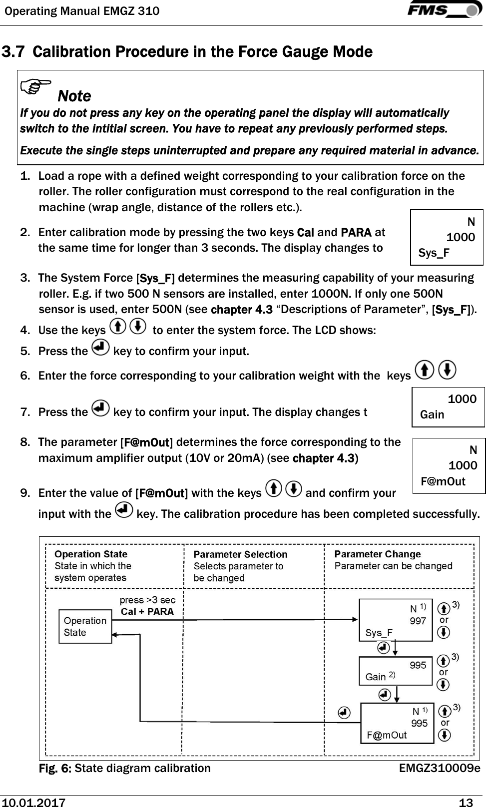  Operating Manual EMGZ 310   10.01.2017   13  3.7 Calibration Procedure in the Force Gauge Mode Note If you do not press any key on the operating panel the display will automatically switch to the intitial screen. You have to repeat any previously performed steps. Execute the single steps uninterrupted and prepare any required material in advance.  1. Load a rope with a defined weight corresponding to your calibration force on the roller. The roller configuration must correspond to the real configuration in the machine (wrap angle, distance of the rollers etc.). 2. Enter calibration mode by pressing the two keys Cal and PARA at the same time for longer than 3 seconds. The display changes to  3. The System Force [Sys_F] determines the measuring capability of your measuring roller. E.g. if two 500 N sensors are installed, enter 1000N. If only one 500N sensor is used, enter 500N (see chapter 4.3 “Descriptions of Parameter”, [Sys_F]). 4. Use the keys     to enter the system force. The LCD shows: 5. Press the   key to confirm your input. 6. Enter the force corresponding to your calibration weight with the  keys       7. Press the   key to confirm your input. The display changes t  8. The parameter [F@mOut] determines the force corresponding to the maximum amplifier output (10V or 20mA) (see chapter 4.3)  9. Enter the value of [F@mOut] with the keys    and confirm your input with the   key. The calibration procedure has been completed successfully.   Fig. 6: State diagram calibration EMGZ310009e N 1000 Sys_F 1000 Gain N 1000 F@mOut 