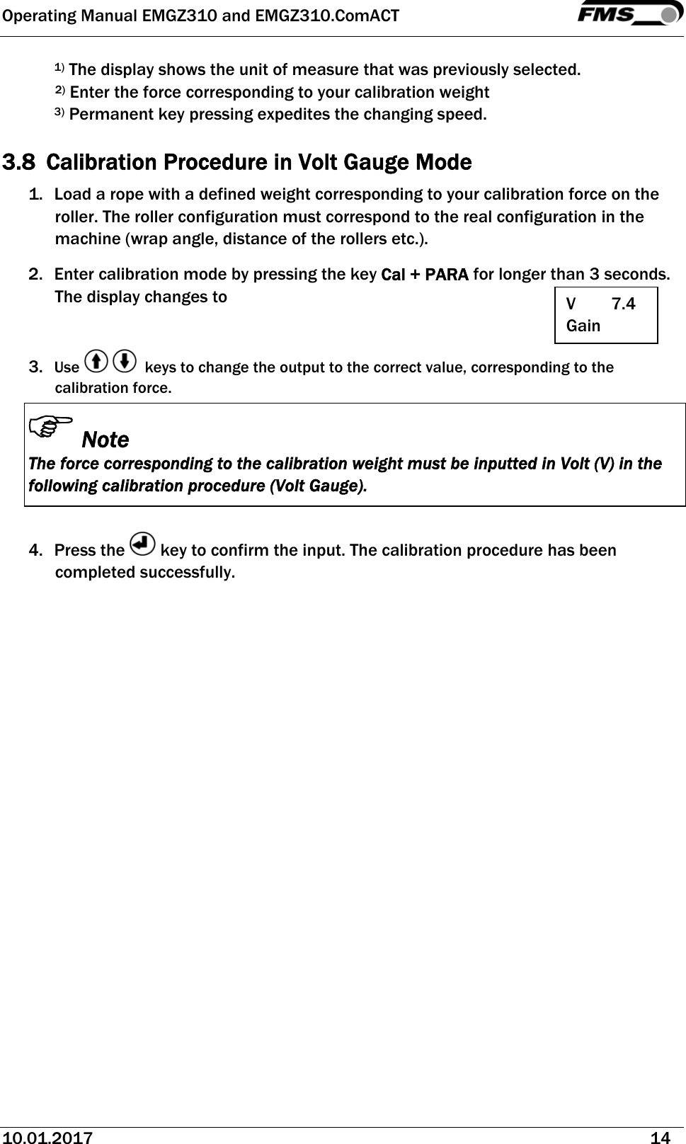 Operating Manual EMGZ310 and EMGZ310.ComACT   10.01.2017   14  1) The display shows the unit of measure that was previously selected. 2) Enter the force corresponding to your calibration weight 3) Permanent key pressing expedites the changing speed.  3.8 Calibration Procedure in Volt Gauge Mode 1. Load a rope with a defined weight corresponding to your calibration force on the roller. The roller configuration must correspond to the real configuration in the machine (wrap angle, distance of the rollers etc.). 2. Enter calibration mode by pressing the key Cal + PARA for longer than 3 seconds. The display changes to   3. Use      keys to change the output to the correct value, corresponding to the calibration force. Note The force corresponding to the calibration weight must be inputted in Volt (V) in the following calibration procedure (Volt Gauge).  4. Press the   key to confirm the input. The calibration procedure has been completed successfully.   V        7.4 Gain 