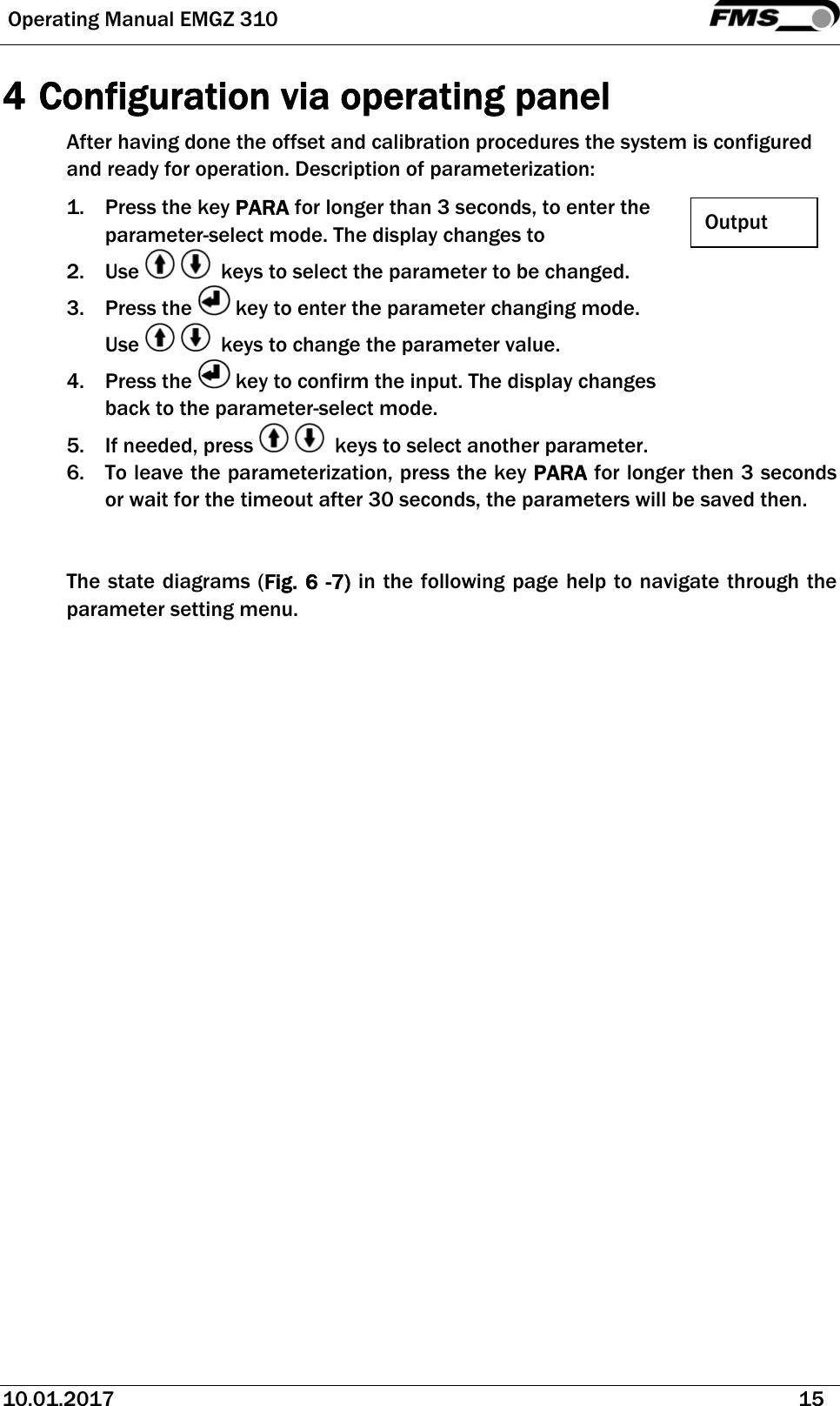  Operating Manual EMGZ 310   10.01.2017   15  4 Configuration via operating panel After having done the offset and calibration procedures the system is configured and ready for operation. Description of parameterization: 1. Press the key PARA for longer than 3 seconds, to enter the parameter-select mode. The display changes to 2. Use     keys to select the parameter to be changed. 3. Press the   key to enter the parameter changing mode. Use     keys to change the parameter value. 4. Press the   key to confirm the input. The display changes back to the parameter-select mode. 5. If needed, press     keys to select another parameter. 6. To leave the parameterization, press the key PARA for longer then 3 seconds or wait for the timeout after 30 seconds, the parameters will be saved then.   The state diagrams (Fig. 6 -7) in the following page help to navigate through the parameter setting menu.  Output 