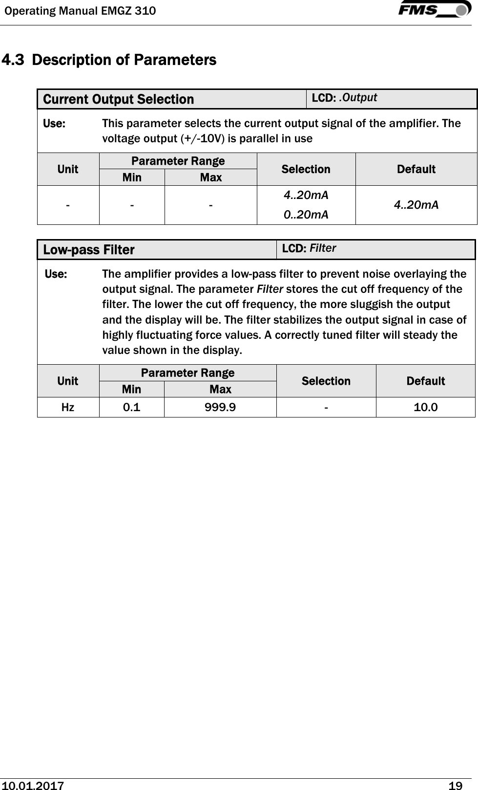  Operating Manual EMGZ 310   10.01.2017   19  4.3 Description of Parameters  Current Output Selection  LCD: .Output Use:  This parameter selects the current output signal of the amplifier. The voltage output (+/-10V) is parallel in use Unit  Parameter Range  Selection  Default Min  Max - -  -  4..20mA 0..20mA  4..20mA  Low-pass Filter  LCD: Filter Use:  The amplifier provides a low-pass filter to prevent noise overlaying the output signal. The parameter Filter stores the cut off frequency of the filter. The lower the cut off frequency, the more sluggish the output and the display will be. The filter stabilizes the output signal in case of highly fluctuating force values. A correctly tuned filter will steady the value shown in the display.  Unit  Parameter Range  Selection  Default Min  Max Hz 0.1  999.9  -  10.0  