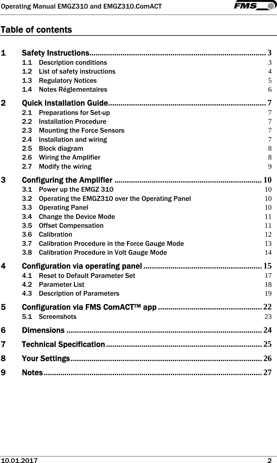 Operating Manual EMGZ310 and EMGZ310.ComACT   10.01.2017   2  Table of contents  1Safety Instructions ..................................................................................... 31.1Description conditions 31.2List of safety instructions 41.3Regulatory Notices 51.4Notes Réglementaires 62Quick Installation Guide ............................................................................ 72.1Preparations for Set-up 72.2Installation Procedure 72.3Mounting the Force Sensors 72.4Installation and wiring 72.5Block diagram 82.6Wiring the Amplifier 82.7Modify the wiring 93Configuring the Amplifier ....................................................................... 103.1Power up the EMGZ 310 103.2Operating the EMGZ310 over the Operating Panel 103.3Operating Panel 103.4Change the Device Mode 113.5Offset Compensation 113.6Calibration 123.7Calibration Procedure in the Force Gauge Mode 133.8Calibration Procedure in Volt Gauge Mode 144Configuration via operating panel ......................................................... 154.1Reset to Default Parameter Set 174.2Parameter List 184.3Description of Parameters 195Configuration via FMS ComACTTM app .................................................. 225.1Screenshots 236Dimensions .............................................................................................. 247Technical Specification ........................................................................... 258Your Settings ............................................................................................  269Notes ......................................................................................................... 27  