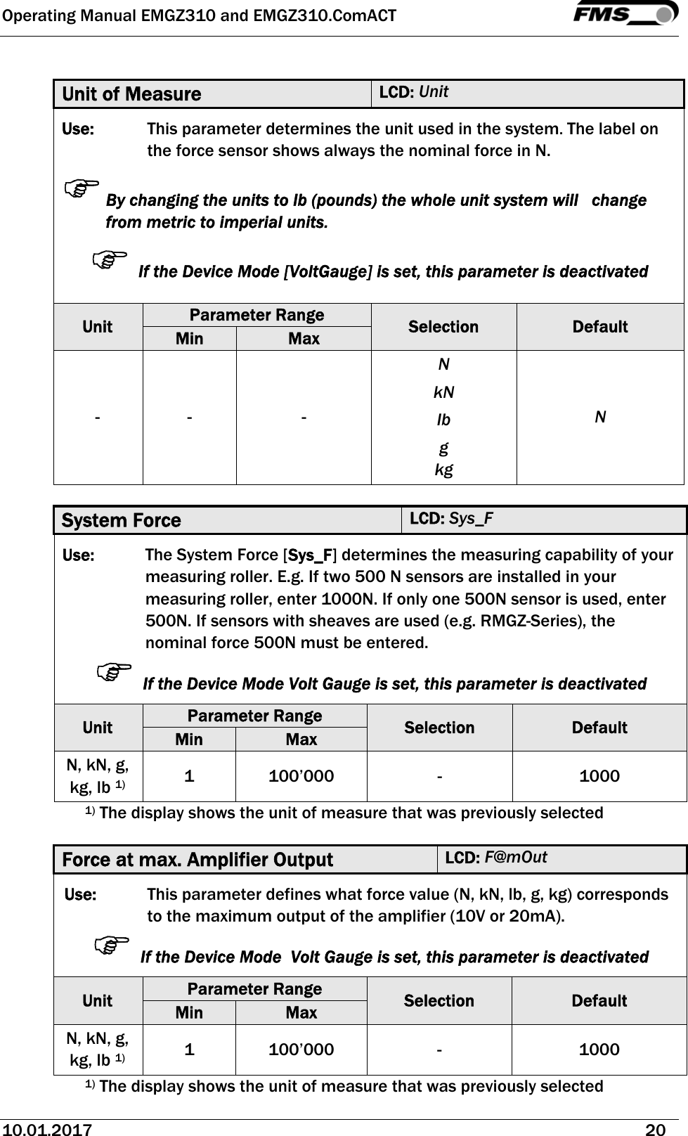 Operating Manual EMGZ310 and EMGZ310.ComACT   10.01.2017   20   Unit of Measure  LCD: Unit Use:  This parameter determines the unit used in the system. The label on the force sensor shows always the nominal force in N. By changing the units to lb (pounds) the whole unit system will   change from metric to imperial units.  If the Device Mode [VoltGauge] is set, this parameter is deactivated  Unit  Parameter Range  Selection  Default Min  Max - -  - N kN lb g kg N  System Force  LCD: Sys_F Use:  The System Force [Sys_F] determines the measuring capability of your measuring roller. E.g. If two 500 N sensors are installed in your measuring roller, enter 1000N. If only one 500N sensor is used, enter 500N. If sensors with sheaves are used (e.g. RMGZ-Series), the nominal force 500N must be entered.  If the Device Mode Volt Gauge is set, this parameter is deactivated Unit  Parameter Range  Selection  Default Min  Max N, kN, g, kg, lb 1) 1 100’000  -  1000 1) The display shows the unit of measure that was previously selected  Force at max. Amplifier Output  LCD: F@mOut Use:  This parameter defines what force value (N, kN, lb, g, kg) corresponds to the maximum output of the amplifier (10V or 20mA).  If the Device Mode  Volt Gauge is set, this parameter is deactivated Unit  Parameter Range  Selection  Default Min  Max N, kN, g, kg, lb 1) 1 100’000  -  1000 1) The display shows the unit of measure that was previously selected 