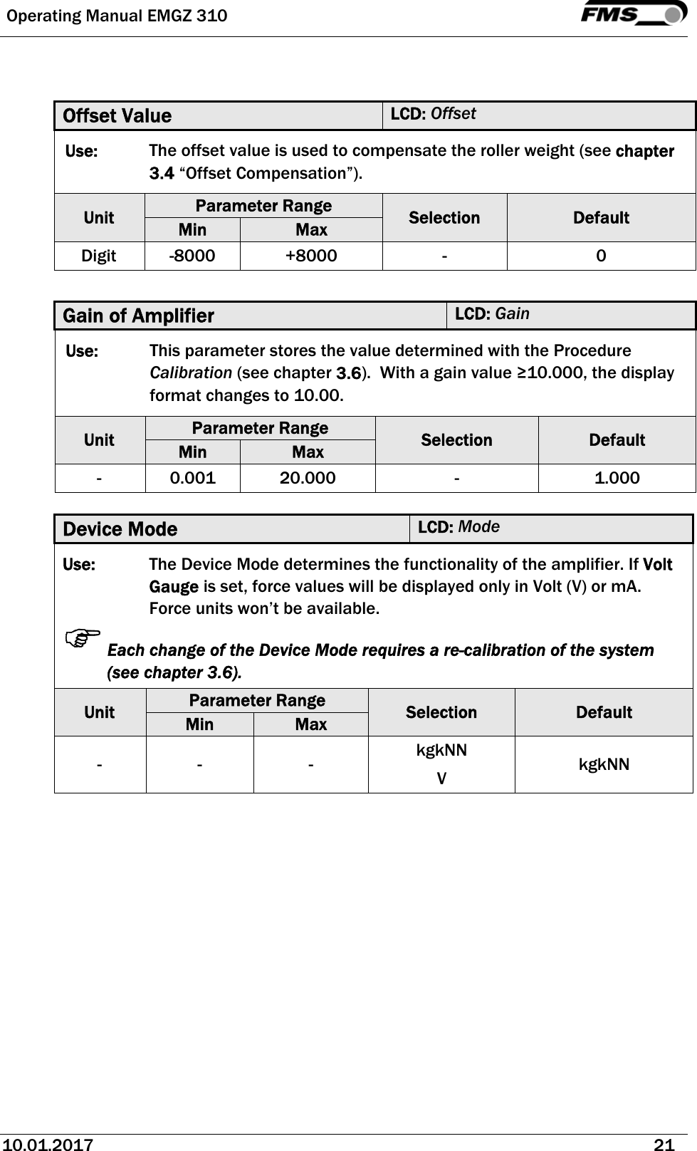  Operating Manual EMGZ 310   10.01.2017   21    Offset Value  LCD: Offset Use:  The offset value is used to compensate the roller weight (see chapter 3.4 “Offset Compensation”).  Unit  Parameter Range  Selection  Default Min  Max Digit -8000  +8000  -  0  Gain of Amplifier  LCD: Gain Use:  This parameter stores the value determined with the Procedure Calibration (see chapter 3.6).  With a gain value ≥10.000, the display format changes to 10.00. Unit  Parameter Range  Selection  Default Min  Max - 0.001 20.000  -  1.000  Device Mode  LCD: Mode Use:  The Device Mode determines the functionality of the amplifier. If Volt Gauge is set, force values will be displayed only in Volt (V) or mA. Force units won’t be available. Each change of the Device Mode requires a re-calibration of the system (see chapter 3.6). Unit  Parameter Range  Selection  Default Min  Max - -  -  kgkNN V  kgkNN  