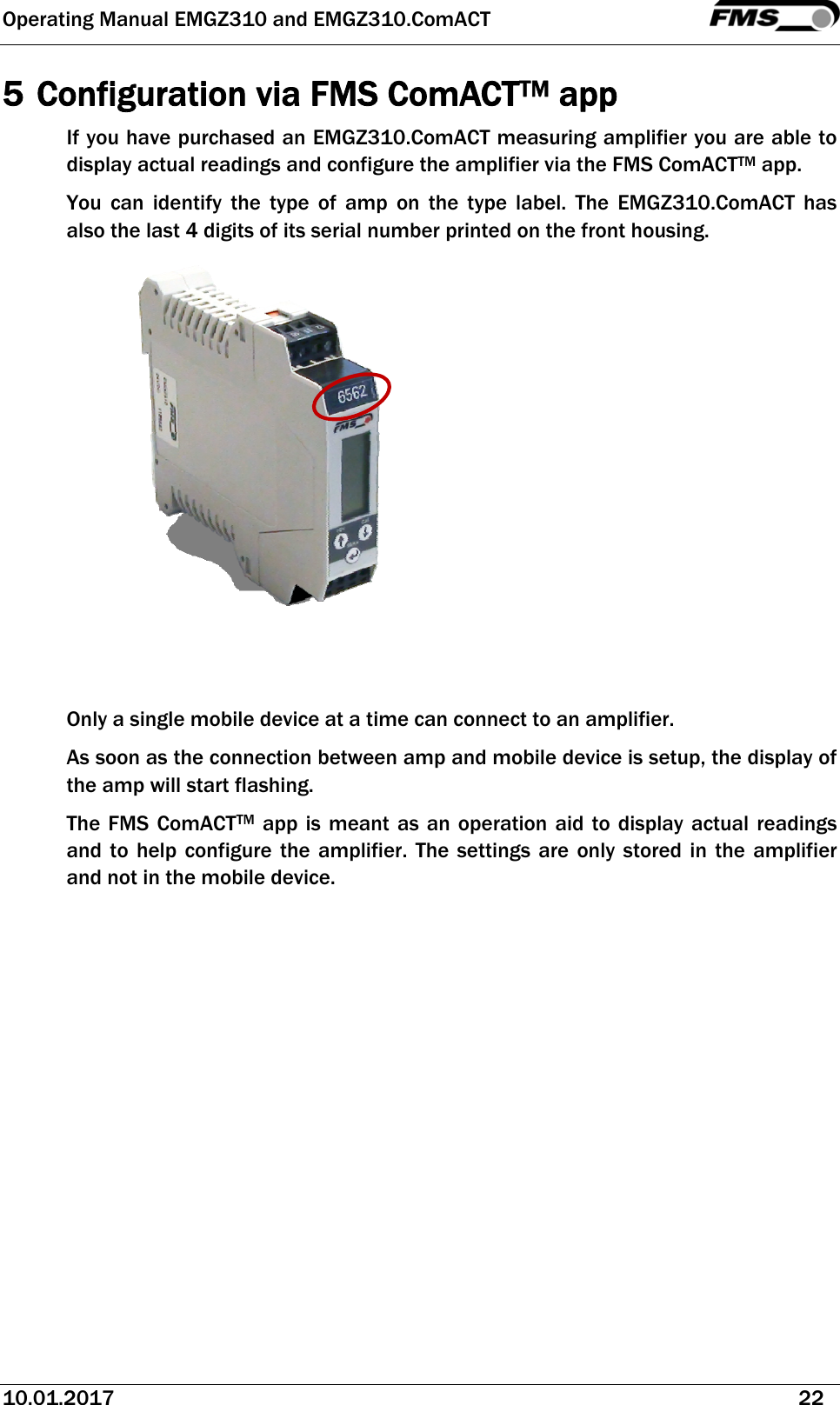 Operating Manual EMGZ310 and EMGZ310.ComACT   10.01.2017   22  5 Configuration via FMS ComACTTM app If you have purchased an EMGZ310.ComACT measuring amplifier you are able to display actual readings and configure the amplifier via the FMS ComACTTM app.  You can identify the type of amp on the type label. The EMGZ310.ComACT has also the last 4 digits of its serial number printed on the front housing.    Only a single mobile device at a time can connect to an amplifier.  As soon as the connection between amp and mobile device is setup, the display of the amp will start flashing. The FMS ComACTTM app is meant as an operation aid to display actual readings and to help configure the amplifier. The settings are only stored in the amplifier and not in the mobile device. 