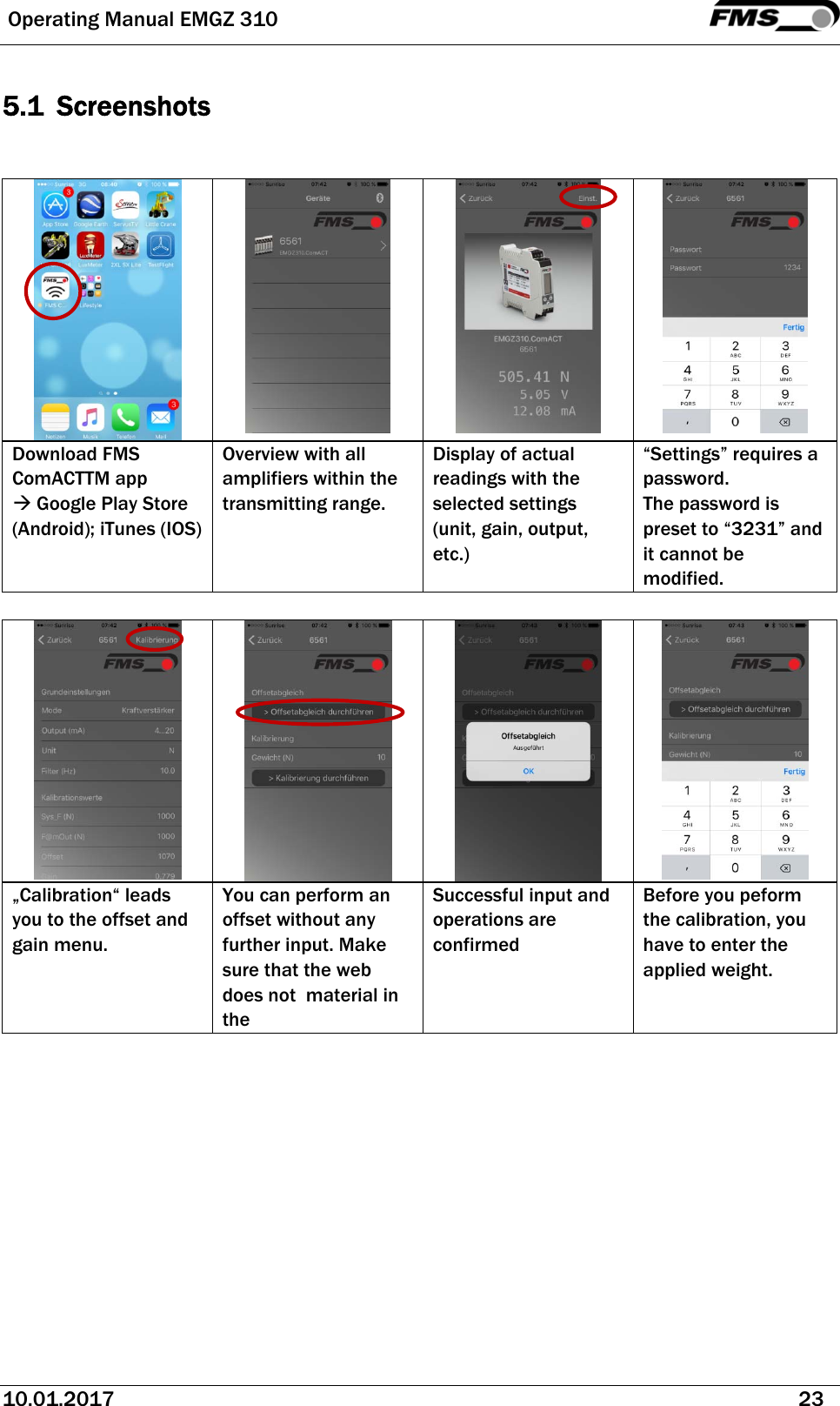  Operating Manual EMGZ 310   10.01.2017   23  5.1 Screenshots        Download FMS ComACTTM app  Google Play Store (Android); iTunes (IOS) Overview with all amplifiers within the transmitting range. Display of actual readings with the selected settings (unit, gain, output, etc.) “Settings” requires a password. The password is preset to “3231” and it cannot be modified.           „Calibration“ leads you to the offset and gain menu. You can perform an offset without any further input. Make sure that the web does not  material in the  Successful input and operations are confirmed Before you peform the calibration, you have to enter the applied weight.    