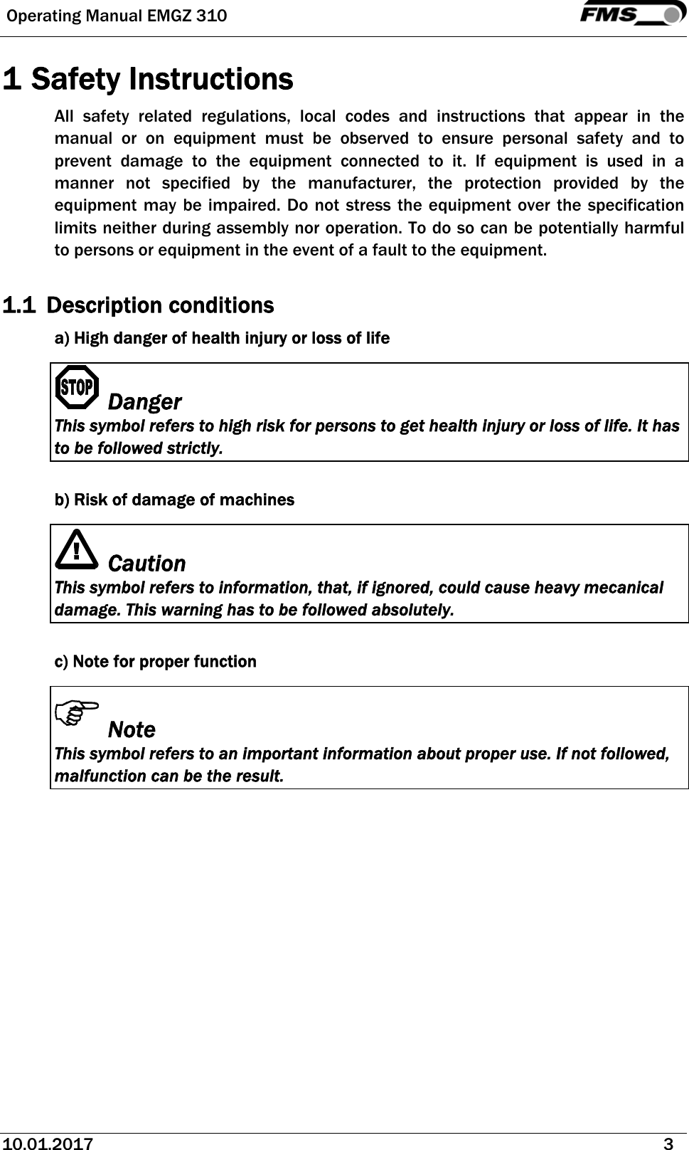  Operating Manual EMGZ 310   10.01.2017   3  1 Safety Instructions All safety related regulations, local codes and instructions that appear in the manual or on equipment must be observed to ensure personal safety and to prevent damage to the equipment connected to it. If equipment is used in a manner not specified by the manufacturer, the protection provided by the equipment may be impaired. Do not stress the equipment over the specification limits neither during assembly nor operation. To do so can be potentially harmful to persons or equipment in the event of a fault to the equipment.  1.1 Description conditions a) High danger of health injury or loss of life Danger This symbol refers to high risk for persons to get health injury or loss of life. It has to be followed strictly.  b) Risk of damage of machines Caution This symbol refers to information, that, if ignored, could cause heavy mecanical damage. This warning has to be followed absolutely.  c) Note for proper function Note This symbol refers to an important information about proper use. If not followed, malfunction can be the result.   