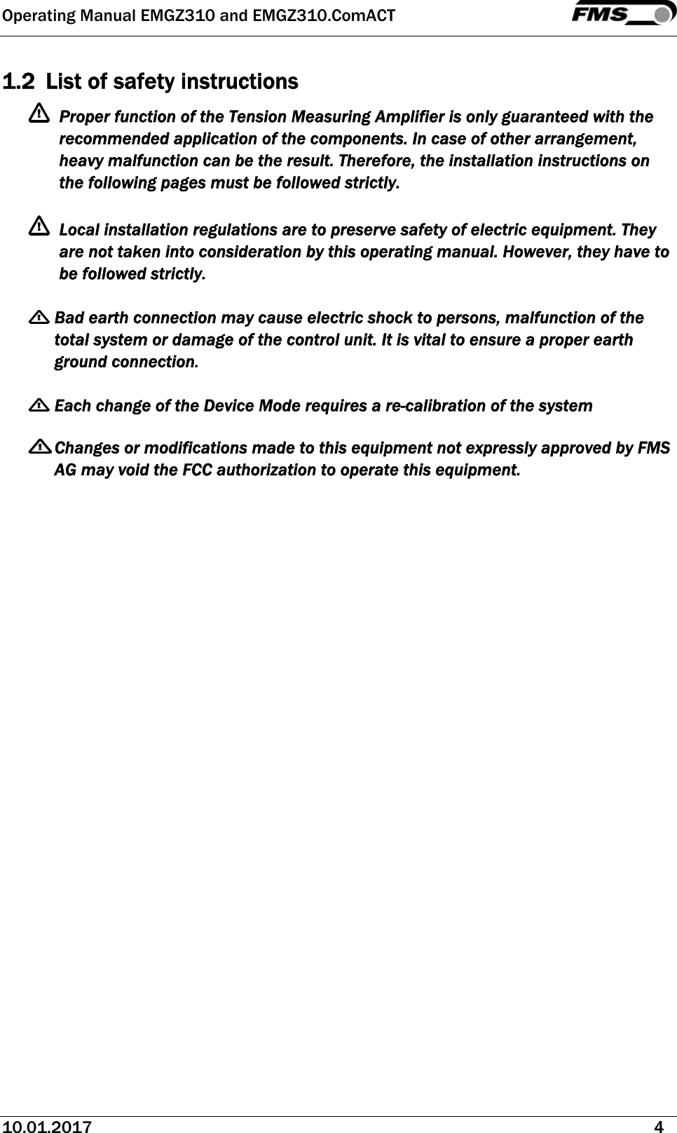 Operating Manual EMGZ310 and EMGZ310.ComACT   10.01.2017   4  1.2 List of safety instructions  Proper function of the Tension Measuring Amplifier is only guaranteed with the recommended application of the components. In case of other arrangement, heavy malfunction can be the result. Therefore, the installation instructions on the following pages must be followed strictly.   Local installation regulations are to preserve safety of electric equipment. They are not taken into consideration by this operating manual. However, they have to be followed strictly.   Bad earth connection may cause electric shock to persons, malfunction of the total system or damage of the control unit. It is vital to ensure a proper earth ground connection.   Each change of the Device Mode requires a re-calibration of the system    Changes or modifications made to this equipment not expressly approved by FMS AG may void the FCC authorization to operate this equipment.  