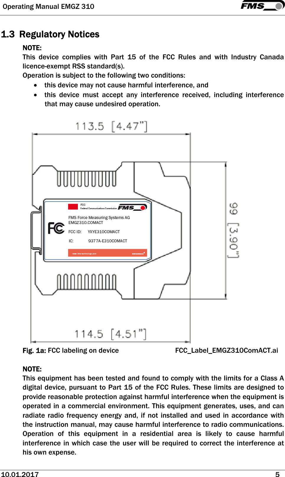  Operating Manual EMGZ 310   10.01.2017   5  1.3 Regulatory Notices NOTE: This device complies with Part 15 of the FCC Rules and with Industry Canada licence-exempt RSS standard(s). Operation is subject to the following two conditions:  this device may not cause harmful interference, and   this device must accept any interference received, including interference that may cause undesired operation.   Fig. 1a: FCC labeling on device      FCC_Label_EMGZ310ComACT.ai  NOTE:  This equipment has been tested and found to comply with the limits for a Class A digital device, pursuant to Part 15 of the FCC Rules. These limits are designed to provide reasonable protection against harmful interference when the equipment is operated in a commercial environment. This equipment generates, uses, and can radiate radio frequency energy and, if not installed and used in accordance with the instruction manual, may cause harmful interference to radio communications. Operation of this equipment in a residential area is likely to cause harmful interference in which case the user will be required to correct the interference at his own expense. 