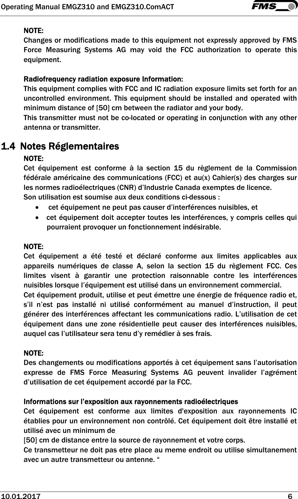 Operating Manual EMGZ310 and EMGZ310.ComACT   10.01.2017   6  NOTE: Changes or modifications made to this equipment not expressly approved by FMS Force Measuring Systems AG may void the FCC authorization to operate this equipment.  Radiofrequency radiation exposure Information: This equipment complies with FCC and IC radiation exposure limits set forth for an uncontrolled environment. This equipment should be installed and operated with minimum distance of [50] cm between the radiator and your body. This transmitter must not be co-located or operating in conjunction with any other antenna or transmitter. 1.4 Notes Réglementaires NOTE: Cet équipement est conforme à la section 15 du règlement de la Commission fédérale américaine des communications (FCC) et au(x) Cahier(s) des charges sur les normes radioélectriques (CNR) d’Industrie Canada exemptes de licence. Son utilisation est soumise aux deux conditions ci-dessous :    cet équipement ne peut pas causer d’interférences nuisibles, et  cet équipement doit accepter toutes les interférences, y compris celles qui pourraient provoquer un fonctionnement indésirable.  NOTE:  Cet équipement a été testé et déclaré conforme aux limites applicables aux appareils numériques de classe A, selon la section 15 du règlement FCC. Ces limites visent à garantir une protection raisonnable contre les interférences nuisibles lorsque l’équipement est utilisé dans un environnement commercial.  Cet équipement produit, utilise et peut émettre une énergie de fréquence radio et, s’il n’est pas installé ni utilisé conformément au manuel d’instruction, il peut générer des interférences affectant les communications radio. L’utilisation de cet équipement dans une zone résidentielle peut causer des interférences nuisibles, auquel cas l’utilisateur sera tenu d’y remédier à ses frais.  NOTE: Des changements ou modifications apportés à cet équipement sans l’autorisation expresse de FMS Force Measuring Systems AG peuvent invalider l’agrément d’utilisation de cet équipement accordé par la FCC.  Informations sur l’exposition aux rayonnements radioélectriques Cet équipement est conforme aux limites d&apos;exposition aux rayonnements IC établies pour un environnement non contrôlé. Cet équipement doit être installé et utilisé avec un minimum de  [50] cm de distance entre la source de rayonnement et votre corps. Ce transmetteur ne doit pas etre place au meme endroit ou utilise simultanement avec un autre transmetteur ou antenne. “ 