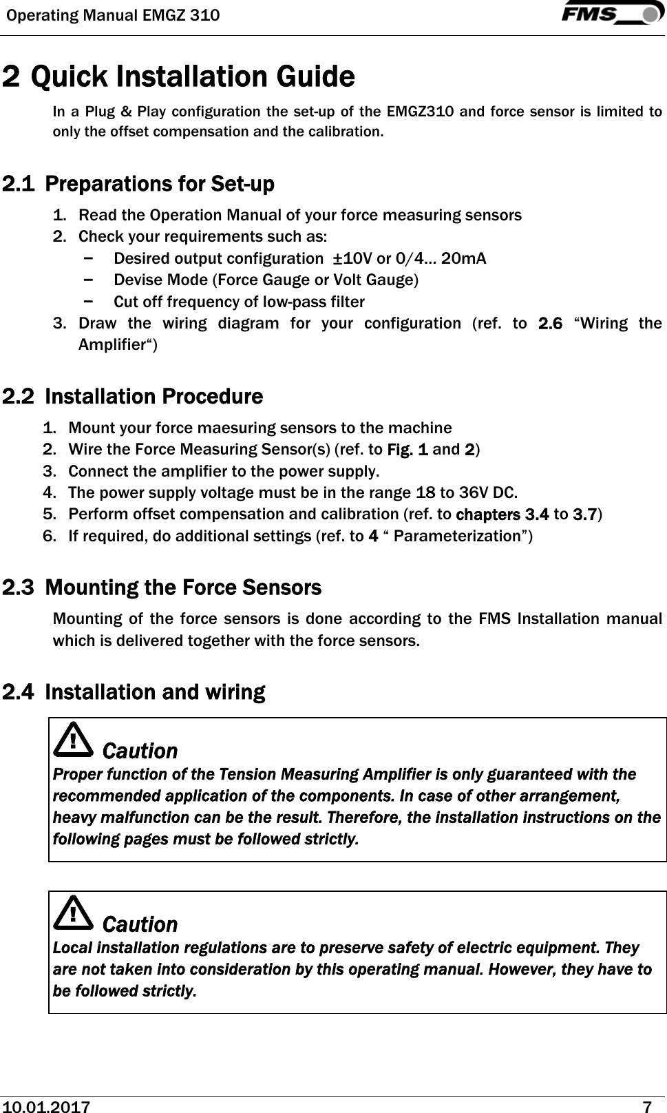  Operating Manual EMGZ 310   10.01.2017   7  2 Quick Installation Guide In a Plug &amp; Play configuration the set-up of the EMGZ310 and force sensor is limited to only the offset compensation and the calibration.   2.1 Preparations for Set-up 1. Read the Operation Manual of your force measuring sensors 2. Check your requirements such as: − Desired output configuration  ±10V or 0/4… 20mA − Devise Mode (Force Gauge or Volt Gauge) − Cut off frequency of low-pass filter 3. Draw the wiring diagram for your configuration (ref. to 2.6 “Wiring the Amplifier“)  2.2 Installation Procedure  1. Mount your force maesuring sensors to the machine 2. Wire the Force Measuring Sensor(s) (ref. to Fig. 1 and 2) 3. Connect the amplifier to the power supply. 4. The power supply voltage must be in the range 18 to 36V DC.  5. Perform offset compensation and calibration (ref. to chapters 3.4 to 3.7) 6. If required, do additional settings (ref. to 4 “ Parameterization”)  2.3 Mounting the Force Sensors Mounting of the force sensors is done according to the FMS Installation manual which is delivered together with the force sensors.  2.4 Installation and wiring Caution Proper function of the Tension Measuring Amplifier is only guaranteed with the recommended application of the components. In case of other arrangement, heavy malfunction can be the result. Therefore, the installation instructions on the following pages must be followed strictly.  Caution Local installation regulations are to preserve safety of electric equipment. They are not taken into consideration by this operating manual. However, they have to be followed strictly.  