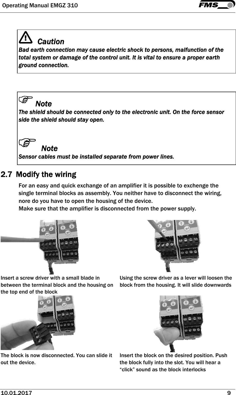  Operating Manual EMGZ 310   10.01.2017   9    Caution Bad earth connection may cause electric shock to persons, malfunction of the total system or damage of the control unit. It is vital to ensure a proper earth ground connection.   Note The shield should be connected only to the electronic unit. On the force sensor side the shield should stay open.   Note Sensor cables must be installed separate from power lines. 2.7 Modify the wiring For an easy and quick exchange of an amplifier it is possible to exchenge the single terminal blocks as assembly. You neither have to disconnect the wiring, nore do you have to open the housing of the device.  Make sure that the amplifier is disconnected from the power supply.     Insert a screw driver with a small blade in between the terminal block and the housing on the top end of the block Using the screw driver as a lever will loosen the block from the housing. It will slide downwards   The block is now disconnected. You can slide it out the device. Insert the block on the desired position. Push the block fully into the slot. You will hear a “click” sound as the block interlocks 