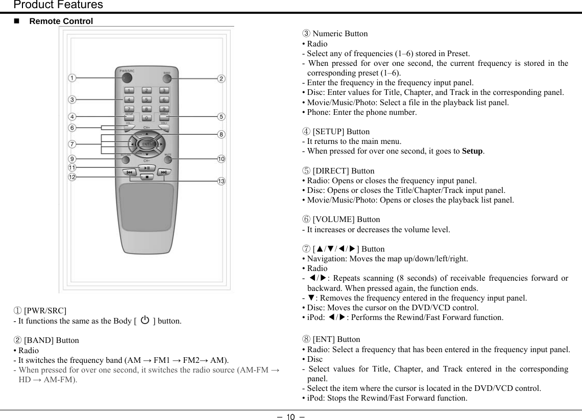 Product Features - 10 -  Remote Control    [PWR/SRC]① - It functions the same as the Body [   ] button.  ② [BAND] Button • Radio - It switches the frequency band (AM → FM1 → FM2→ AM). - When pressed for over one second, it switches the radio source (AM-FM → HD → AM-FM).  ③ Numeric Button • Radio - Select any of frequencies (1–6) stored in Preset. - When pressed for over one second, the current frequency is stored in the corresponding preset (1–6). - Enter the frequency in the frequency input panel. • Disc: Enter values for Title, Chapter, and Track in the corresponding panel. • Movie/Music/Photo: Select a file in the playback list panel. • Phone: Enter the phone number.   [SETUP] ④Button - It returns to the main menu. - When pressed for over one second, it goes to Setup.   [DIRECT] ⑤Button • Radio: Opens or closes the frequency input panel. • Disc: Opens or closes the Title/Chapter/Track input panel. • Movie/Music/Photo: Opens or closes the playback list panel.   [VOLUME] ⑥Button - It increases or decreases the volume level.   [▲/▼//] ⑦◀▶Button • Navigation: Moves the map up/down/left/right. • Radio - / : ◀▶ Repeats scanning (8 seconds) of receivable frequencies forward or backward. When pressed again, the function ends.   - ▼: Removes the frequency entered in the frequency input panel. • Disc: Moves the cursor on the DVD/VCD control. • iPod:  / : ◀▶ Performs the Rewind/Fast Forward function.   [ENT] ⑧Button • Radio: Select a frequency that has been entered in the frequency input panel.   • Disc - Select values for Title, Chapter, and Track entered in the corresponding panel. - Select the item where the cursor is located in the DVD/VCD control. • iPod: Stops the Rewind/Fast Forward function. 