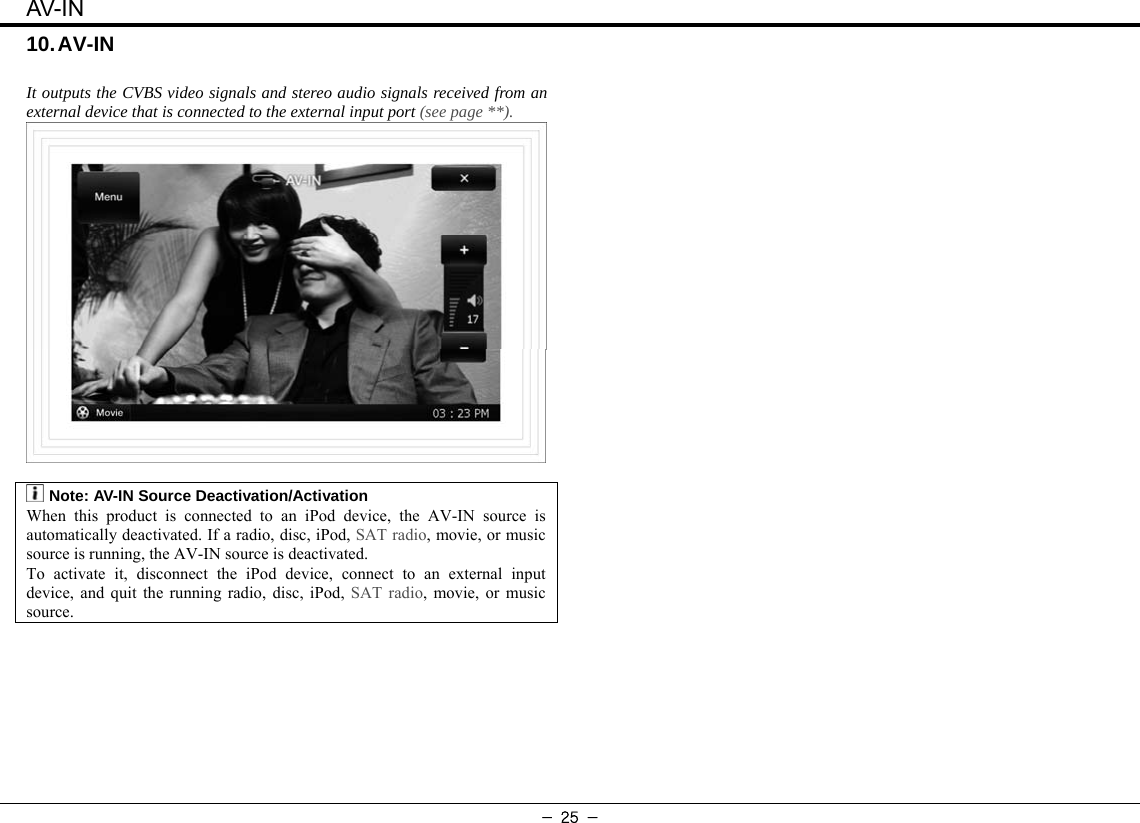 AV-IN - 25 - 10. AV-IN    It outputs the CVBS video signals and stereo audio signals received from an external device that is connected to the external input port (see page **).   :Note: AV-IN Source Deactivation/Activation When this product is connected to an iPod device, the AV-IN source is automatically deactivated. If a radio, disc, iPod, SAT radio, movie, or music source is running, the AV-IN source is deactivated. To activate it, disconnect the iPod device, connect to an external input device, and quit the running radio, disc, iPod, SAT radio, movie, or music source.   